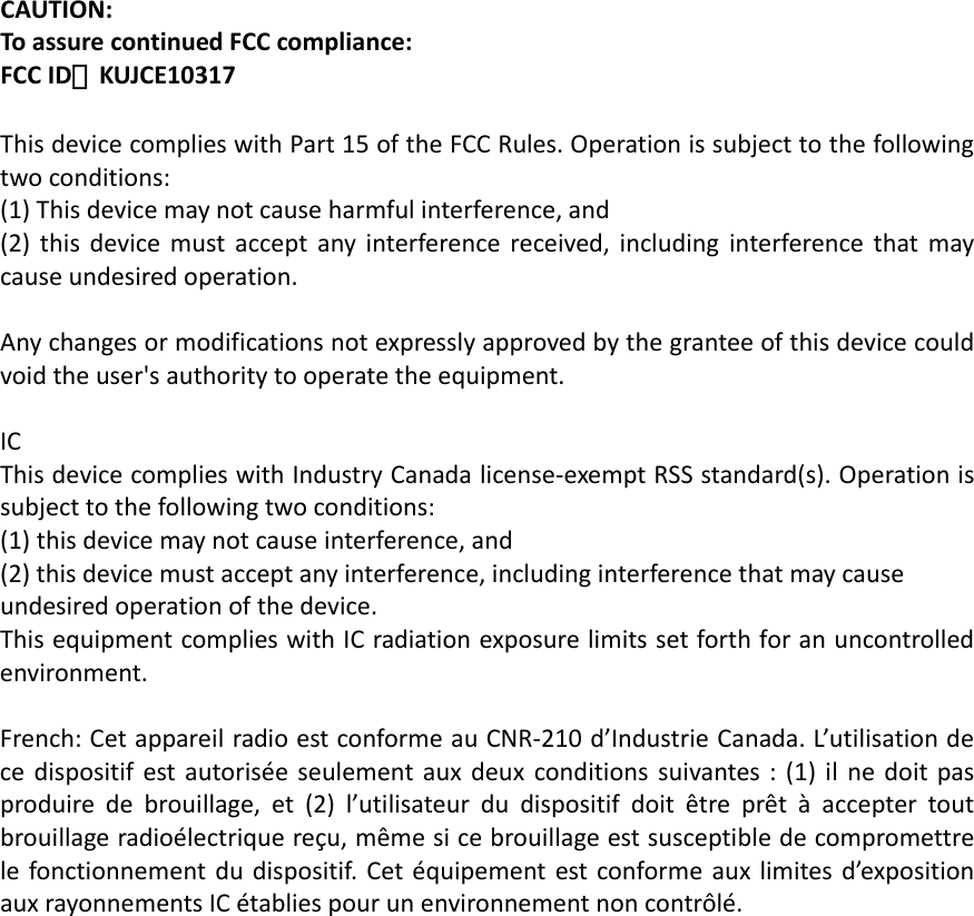 CAUTION:ToassurecontinuedFCCcompliance:FCCID：KUJCE10317 ThisdevicecomplieswithPart15oftheFCCRules.Operationissubjecttothefollowingtwoconditions:(1)Thisdevicemaynotcauseharmfulinterference,and(2)thisdevicemustacceptanyinterferencereceived,includinginterferencethatmaycauseundesiredoperation.Anychangesormodificationsnotexpresslyapprovedbythegranteeofthisdevicecouldvoidtheuser&apos;sauthoritytooperatetheequipment.ICThisdevicecomplieswithIndustryCanadalicense‐exemptRSSstandard(s).Operationissubjecttothefollowingtwoconditions:(1)thisdevicemaynotcauseinterference,and(2)thisdevicemustacceptanyinterference,includinginterferencethatmaycauseundesiredoperationofthedevice.ThisequipmentcomplieswithICradiationexposurelimitssetforthforanuncontrolledenvironment.French:CetappareilradioestconformeauCNR‐210d’IndustrieCanada.L’utilisationdecedispositifestautoriséeseulementauxdeuxconditionssuivantes:(1)ilnedoitpasproduiredebrouillage,et(2)l’utilisateurdudispositifdoitêtreprêtàacceptertoutbrouillageradioélectriquereçu,mêmesicebrouillageestsusceptibledecompromettrelefonctionnementdudispositif.Cetéquipementestconformeauxlimitesd’expositionauxrayonnementsICétabliespourunenvironnementnoncontrôlé.