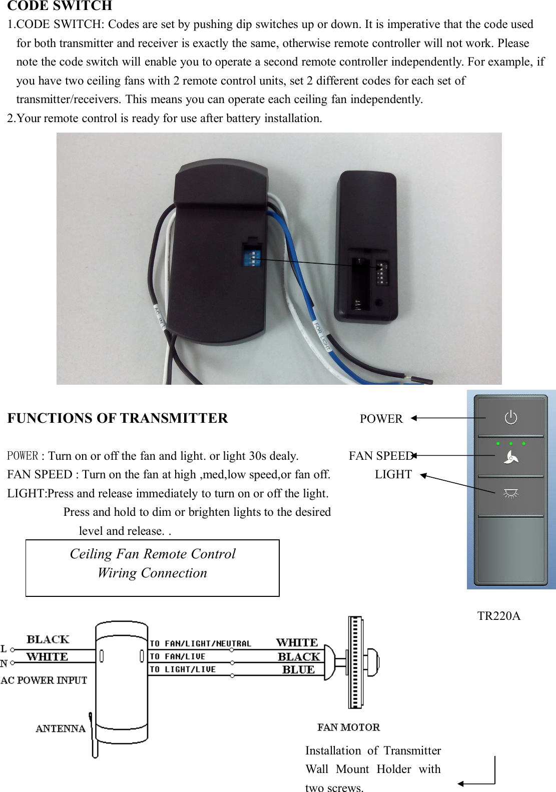 CODE SWITCH1.CODE SWITCH: Codes are set by pushing dip switches up or down. It is imperative that the code usedfor both transmitter and receiver is exactly the same, otherwise remote controller will not work. Pleasenote the code switch will enable you to operate a second remote controller independently. For example, ifyou have two ceiling fans with 2 remote control units, set 2 different codes for each set oftransmitter/receivers. This means you can operate each ceiling fan independently.2.Your remote control is ready for use after battery installation.FUNCTIONS OF TRANSMITTER POWERPOWER : Turn on or off the fan and light. or light 30s dealy. FAN SPEEDFAN SPEED : Turn on the fan at high ,med,low speed,or fan off. LIGHTLIGHT:Press and release immediately to turn on or off the light.Press and hold to dim or brighten lights to the desiredlevel and release. .Ceiling Fan Remote ControlWiring ConnectionInstallation of TransmitterWall Mount Holder withtwo screws.TR220A