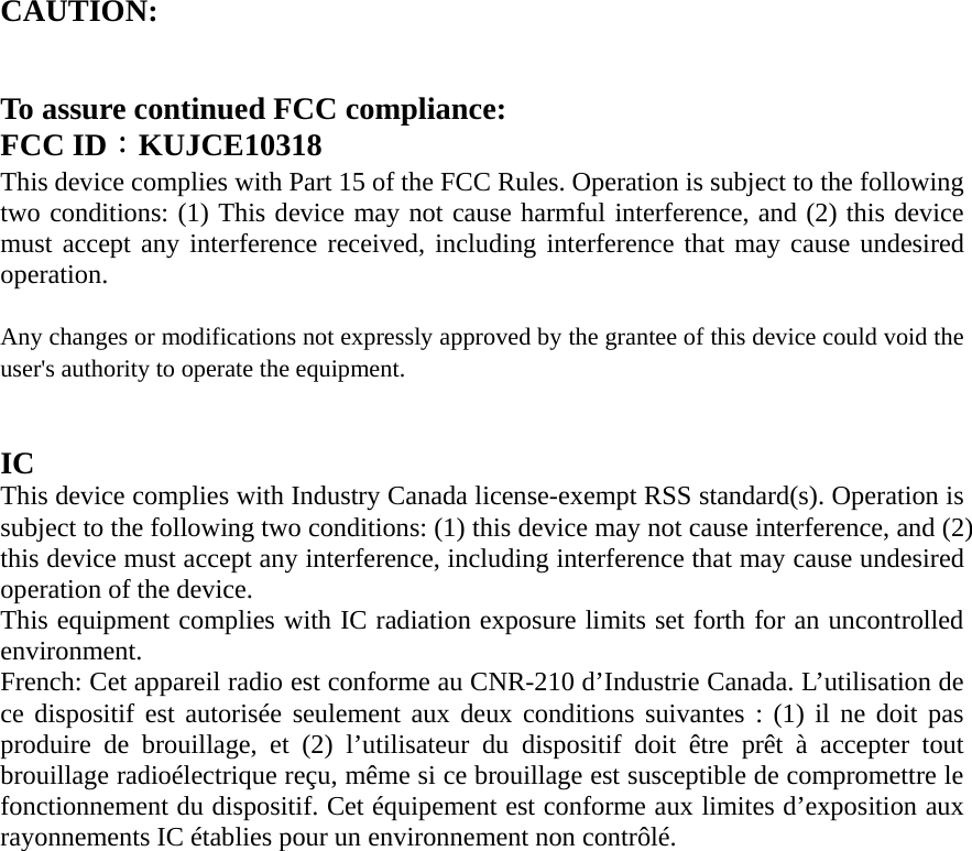 CAUTION:     To assure continued FCC compliance:   FCC ID：KUJCE10318 This device complies with Part 15 of the FCC Rules. Operation is subject to the following two conditions: (1) This device may not cause harmful interference, and (2) this device must accept any interference received, including interference that may cause undesired operation.   Any changes or modifications not expressly approved by the grantee of this device could void the user&apos;s authority to operate the equipment.     IC  This device complies with Industry Canada license-exempt RSS standard(s). Operation is subject to the following two conditions: (1) this device may not cause interference, and (2) this device must accept any interference, including interference that may cause undesired operation of the device.  This equipment complies with IC radiation exposure limits set forth for an uncontrolled environment.  French: Cet appareil radio est conforme au CNR-210 d’Industrie Canada. L’utilisation de ce dispositif est autorisée seulement aux deux conditions suivantes : (1) il ne doit pas produire de brouillage, et (2) l’utilisateur du dispositif doit être prêt à accepter tout brouillage radioélectrique reçu, même si ce brouillage est susceptible de compromettre le fonctionnement du dispositif. Cet équipement est conforme aux limites d’exposition aux rayonnements IC établies pour un environnement non contrôlé.  