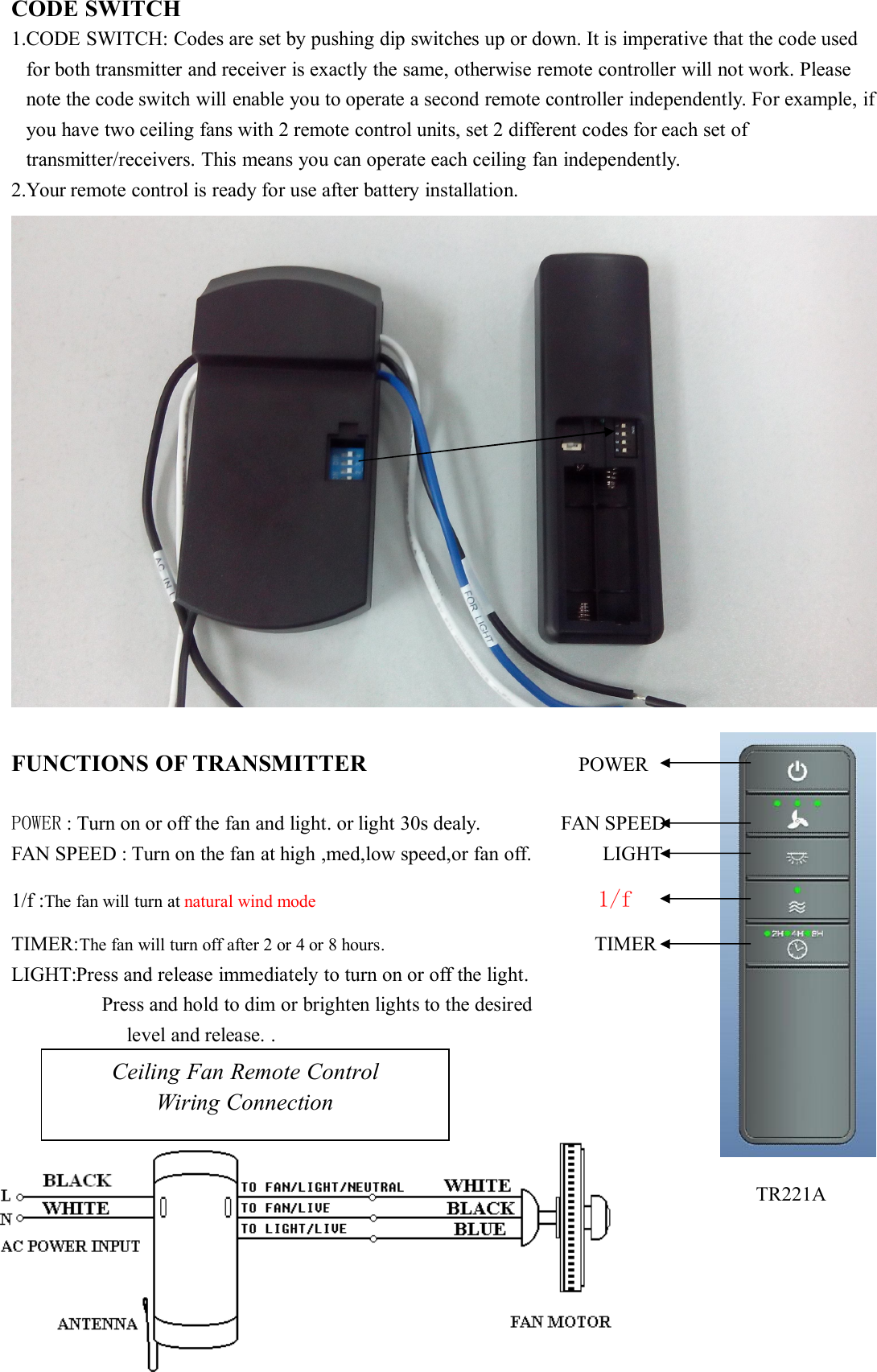 CODE SWITCH1.CODE SWITCH: Codes are set by pushing dip switches up or down. It is imperative that the code usedfor both transmitter and receiver is exactly the same, otherwise remote controller will not work. Pleasenote the code switch will enable you to operate a second remote controller independently. For example, ifyou have two ceiling fans with 2 remote control units, set 2 different codes for each set oftransmitter/receivers. This means you can operate each ceiling fan independently.2.Your remote control is ready for use after battery installation.FUNCTIONS OF TRANSMITTER POWERPOWER : Turn on or off the fan and light. or light 30s dealy. FAN SPEEDFAN SPEED : Turn on the fan at high ,med,low speed,or fan off. LIGHT1/f :The fan will turn at natural wind mode 1/fTIMER:The fan will turn off after 2 or 4 or 8 hours. TIMERLIGHT:Press and release immediately to turn on or off the light.Press and hold to dim or brighten lights to the desiredlevel and release. .Ceiling Fan Remote ControlWiring ConnectionTR221A