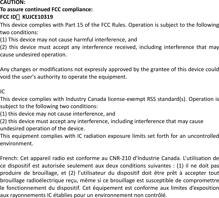 CAUTION:ToassurecontinuedFCCcompliance:FCCID：KUJCE10319ThisdevicecomplieswithPart15oftheFCCRules.Operationissubjecttothefollowingtwoconditions:(1)Thisdevicemaynotcauseharmfulinterference,and(2)thisdevicemustacceptanyinterferencereceived,includinginterferencethatmaycauseundesiredoperation.Anychangesormodificationsnotexpresslyapprovedbythegranteeofthisdevicecouldvoidtheuser&apos;sauthoritytooperatetheequipment.ICThisdevicecomplieswithIndustryCanadalicense‐exemptRSSstandard(s).Operationissubjecttothefollowingtwoconditions:(1)thisdevicemaynotcauseinterference,and(2)thisdevicemustacceptanyinterference,includinginterferencethatmaycauseundesiredoperationofthedevice.ThisequipmentcomplieswithICradiationexposurelimitssetforthforanuncontrolledenvironment.French:CetappareilradioestconformeauCNR‐210d’IndustrieCanada.L’utilisationdecedispositifestautoriséeseulementauxdeuxconditionssuivantes:(1)ilnedoitpasproduiredebrouillage,et(2)l’utilisateurdudispositifdoitêtreprêtàacceptertoutbrouillageradioélectriquereçu,mêmesicebrouillageestsusceptibledecompromettrelefonctionnementdudispositif.Cetéquipementestconformeauxlimitesd’expositionauxrayonnementsICétabliespourunenvironnementnoncontrôlé.