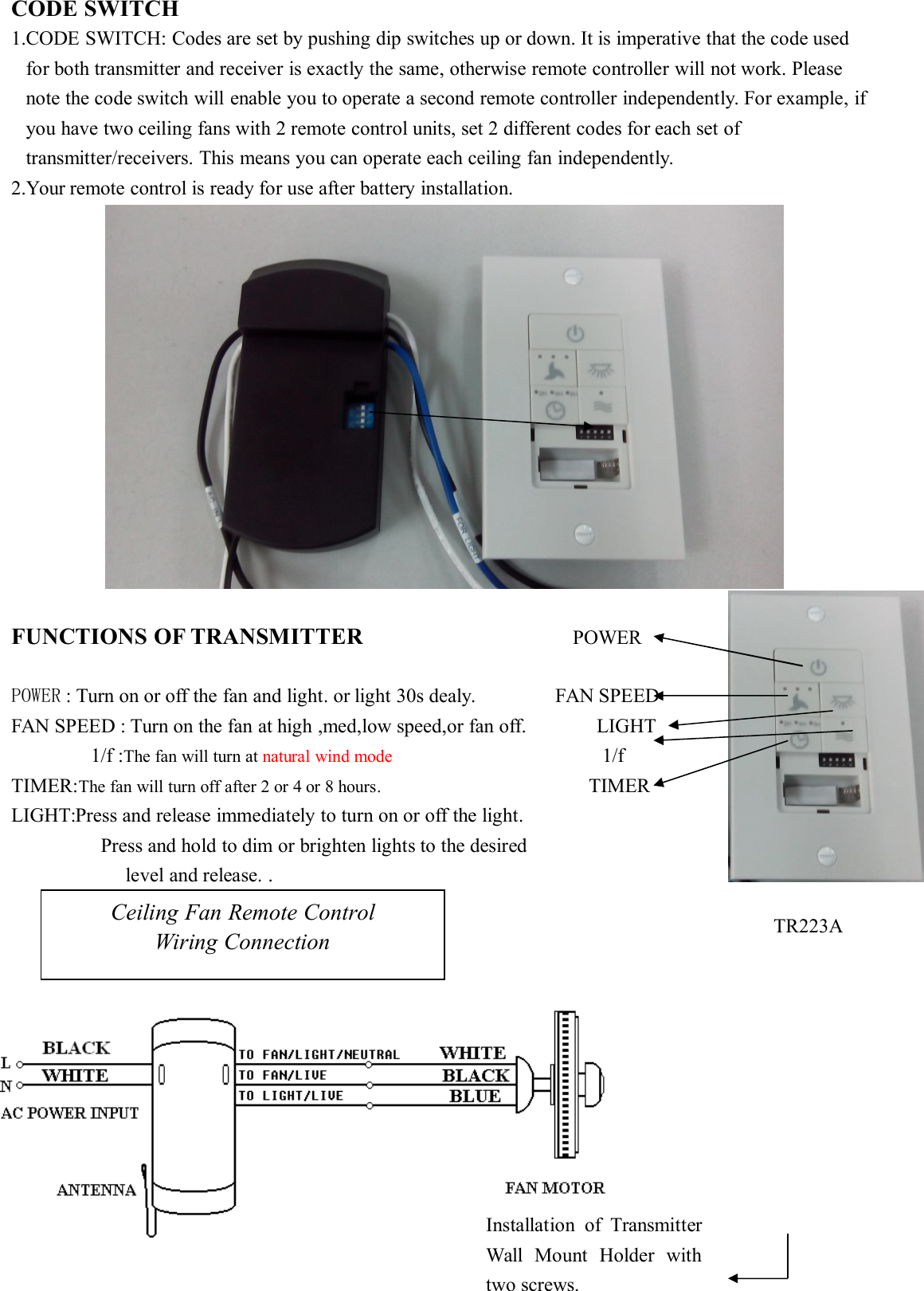 CODE SWITCH1.CODE SWITCH: Codes are set by pushing dip switches up or down. It is imperative that the code usedfor both transmitter and receiver is exactly the same, otherwise remote controller will not work. Pleasenote the code switch will enable you to operate a second remote controller independently. For example, ifyou have two ceiling fans with 2 remote control units, set 2 different codes for each set oftransmitter/receivers. This means you can operate each ceiling fan independently.2.Your remote control is ready for use after battery installation.FUNCTIONS OF TRANSMITTER POWERPOWER : Turn on or off the fan and light. or light 30s dealy. FAN SPEEDFAN SPEED : Turn on the fan at high ,med,low speed,or fan off. LIGHT1/f :The fan will turn at natural wind mode 1/fTIMER:The fan will turn off after 2 or 4 or 8 hours. TIMERLIGHT:Press and release immediately to turn on or off the light.Press and hold to dim or brighten lights to the desiredlevel and release. .Ceiling Fan Remote ControlWiring ConnectionInstallation of TransmitterWall Mount Holder withtwo screws.TR223A