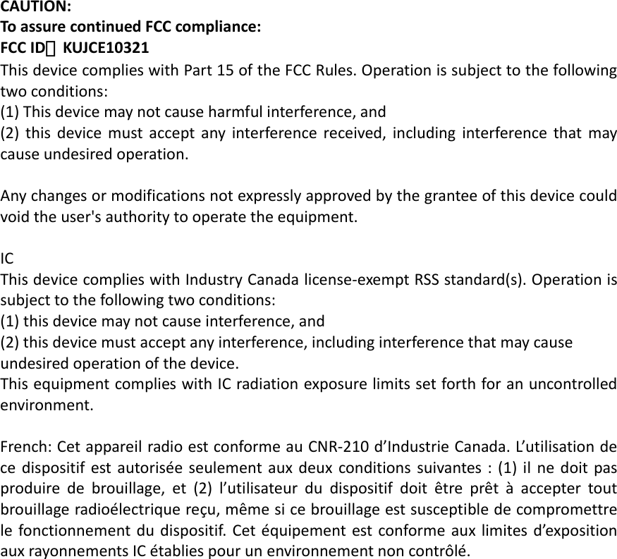 CAUTION:ToassurecontinuedFCCcompliance:FCCID：KUJCE10321ThisdevicecomplieswithPart15oftheFCCRules.Operationissubjecttothefollowingtwoconditions:(1)Thisdevicemaynotcauseharmfulinterference,and(2)thisdevicemustacceptanyinterferencereceived,includinginterferencethatmaycauseundesiredoperation.Anychangesormodificationsnotexpresslyapprovedbythegranteeofthisdevicecouldvoidtheuser&apos;sauthoritytooperatetheequipment.ICThisdevicecomplieswithIndustryCanadalicense‐exemptRSSstandard(s).Operationissubjecttothefollowingtwoconditions:(1)thisdevicemaynotcauseinterference,and(2)thisdevicemustacceptanyinterference,includinginterferencethatmaycauseundesiredoperationofthedevice.ThisequipmentcomplieswithICradiationexposurelimitssetforthforanuncontrolledenvironment.French:CetappareilradioestconformeauCNR‐210d’IndustrieCanada.L’utilisationdecedispositifestautoriséeseulementauxdeuxconditionssuivantes:(1)ilnedoitpasproduiredebrouillage,et(2)l’utilisateurdudispositifdoitêtreprêtàacceptertoutbrouillageradioélectriquereçu,mêmesicebrouillageestsusceptibledecompromettrelefonctionnementdudispositif.Cetéquipementestconformeauxlimitesd’expositionauxrayonnementsICétabliespourunenvironnementnoncontrôlé.