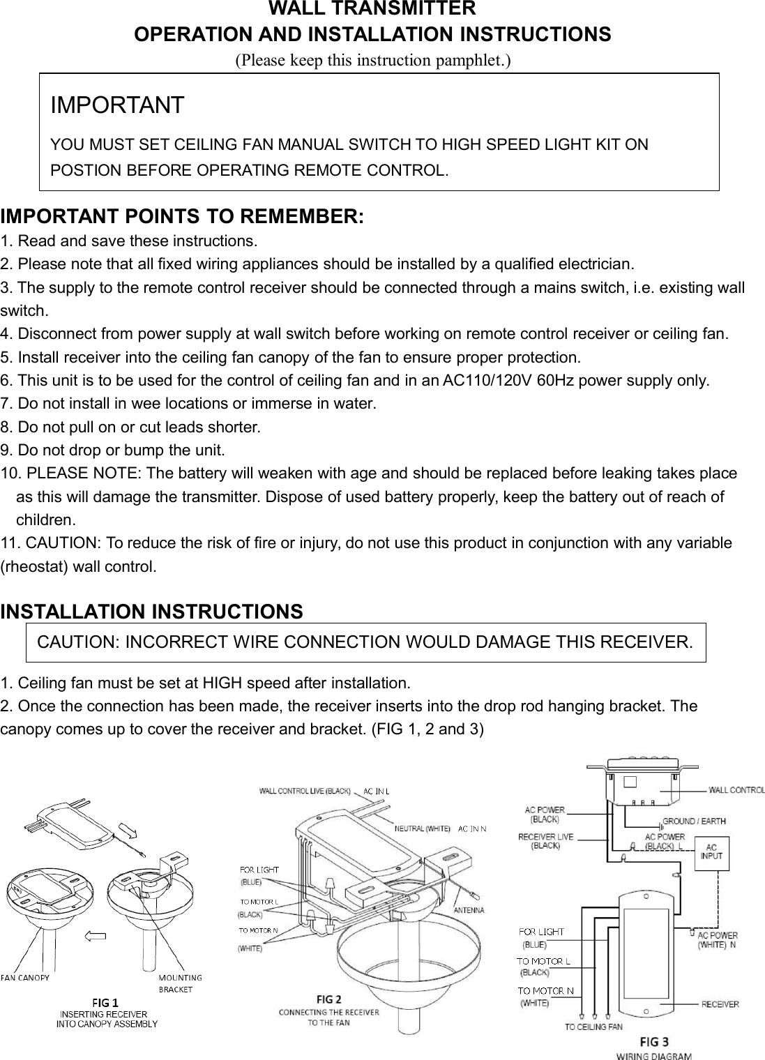 WALL TRANSMITTEROPERATION AND INSTALLATION INSTRUCTIONS(Please keep this instruction pamphlet.)IMPORTANT POINTS TO REMEMBER:1. Read and save these instructions.2. Please note that all fixed wiring appliances should be installed by a qualified electrician.3. The supply to the remote control receiver should be connected through a mains switch, i.e. existing wallswitch.4. Disconnect from power supply at wall switch before working on remote control receiver or ceiling fan.5. Install receiver into the ceiling fan canopy of the fan to ensure proper protection.6. This unit is to be used for the control of ceiling fan and in an AC110/120V 60Hz power supply only.7. Do not install in wee locations or immerse in water.8. Do not pull on or cut leads shorter.9. Do not drop or bump the unit.10. PLEASE NOTE: The battery will weaken with age and should be replaced before leaking takes placeas this will damage the transmitter. Dispose of used battery properly, keep the battery out of reach ofchildren.11. CAUTION: To reduce the risk of fire or injury, do not use this product in conjunction with any variable(rheostat) wall control.INSTALLATION INSTRUCTIONS1. Ceiling fan must be set at HIGH speed after installation.2. Once the connection has been made, the receiver inserts into the drop rod hanging bracket. Thecanopy comes up to cover the receiver and bracket. (FIG 1, 2 and 3)IMPORTANTYOU MUST SET CEILING FAN MANUAL SWITCH TO HIGH SPEED LIGHT KIT ONPOSTION BEFORE OPERATING REMOTE CONTROL.CAUTION: INCORRECT WIRE CONNECTION WOULD DAMAGE THIS RECEIVER.