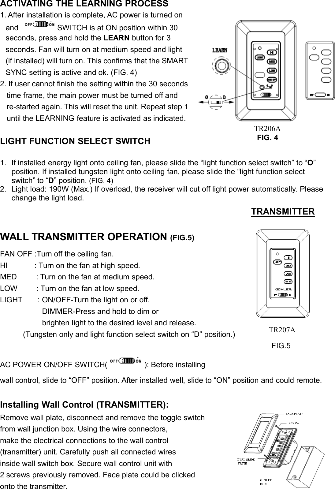 ACTIVATING THE LEARNING PROCESS1. After installation is complete, AC power is turned onand SWITCH is at ON position within 30seconds, press and hold the LEARN button for 3seconds. Fan will turn on at medium speed and light(if installed) will turn on. This confirms that the SMARTSYNC setting is active and ok. (FIG. 4)2. If user cannot finish the setting within the 30 secondstime frame, the main power must be turned off andre-started again. This will reset the unit. Repeat step 1until the LEARNING feature is activated as indicated.LIGHT FUNCTION SELECT SWITCH1. If installed energy light onto ceiling fan, please slide the “light function select switch” to “O”position. If installed tungsten light onto ceiling fan, please slide the “light function selectswitch” to “D” position. (FIG. 4)2. Light load: 190W (Max.) If overload, the receiver will cut off light power automatically. Pleasechange the light load.WALL TRANSMITTER OPERATION (FIG.5)FAN OFF :Turn off the ceiling fan.HI : Turn on the fan at high speed.MED : Turn on the fan at medium speed.LOW : Turn on the fan at low speed.LIGHT : ON/OFF-Turn the light on or off.DIMMER-Press and hold to dim orbrighten light to the desired level and release.(Tungsten only and light function select switch on “D” position.)FIG.5AC POWER ON/OFF SWITCH( ): Before installingwall control, slide to “OFF” position. After installed well, slide to “ON” position and could remote.Installing Wall Control (TRANSMITTER):Remove wall plate, disconnect and remove the toggle switchfrom wall junction box. Using the wire connectors,make the electrical connections to the wall control(transmitter) unit. Carefully push all connected wiresinside wall switch box. Secure wall control unit with2 screws previously removed. Face plate could be clickedonto the transmitter.TRANSMITTERFIG. 4TR206ATR207A