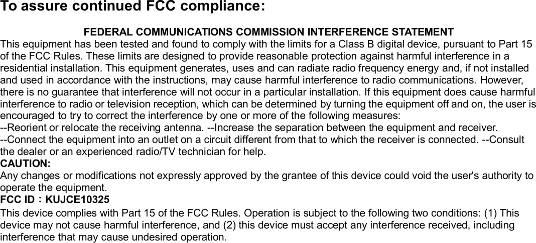 To assure continued FCC compliance:FEDERAL COMMUNICATIONS COMMISSION INTERFERENCE STATEMENTThis equipment has been tested and found to comply with the limits for a Class B digital device, pursuant to Part 15of the FCC Rules. These limits are designed to provide reasonable protection against harmful interference in aresidential installation. This equipment generates, uses and can radiate radio frequency energy and, if not installedand used in accordance with the instructions, may cause harmful interference to radio communications. However,there is no guarantee that interference will not occur in a particular installation. If this equipment does cause harmfulinterference to radio or television reception, which can be determined by turning the equipment off and on, the user isencouraged to try to correct the interference by one or more of the following measures:--Reorient or relocate the receiving antenna. --Increase the separation between the equipment and receiver.--Connect the equipment into an outlet on a circuit different from that to which the receiver is connected. --Consultthe dealer or an experienced radio/TV technician for help.CAUTION:Any changes or modifications not expressly approved by the grantee of this device could void the user&apos;s authority tooperate the equipment.FCC ID：KUJCE10325This device complies with Part 15 of the FCC Rules. Operation is subject to the following two conditions: (1) Thisdevice may not cause harmful interference, and (2) this device must accept any interference received, includinginterference that may cause undesired operation.