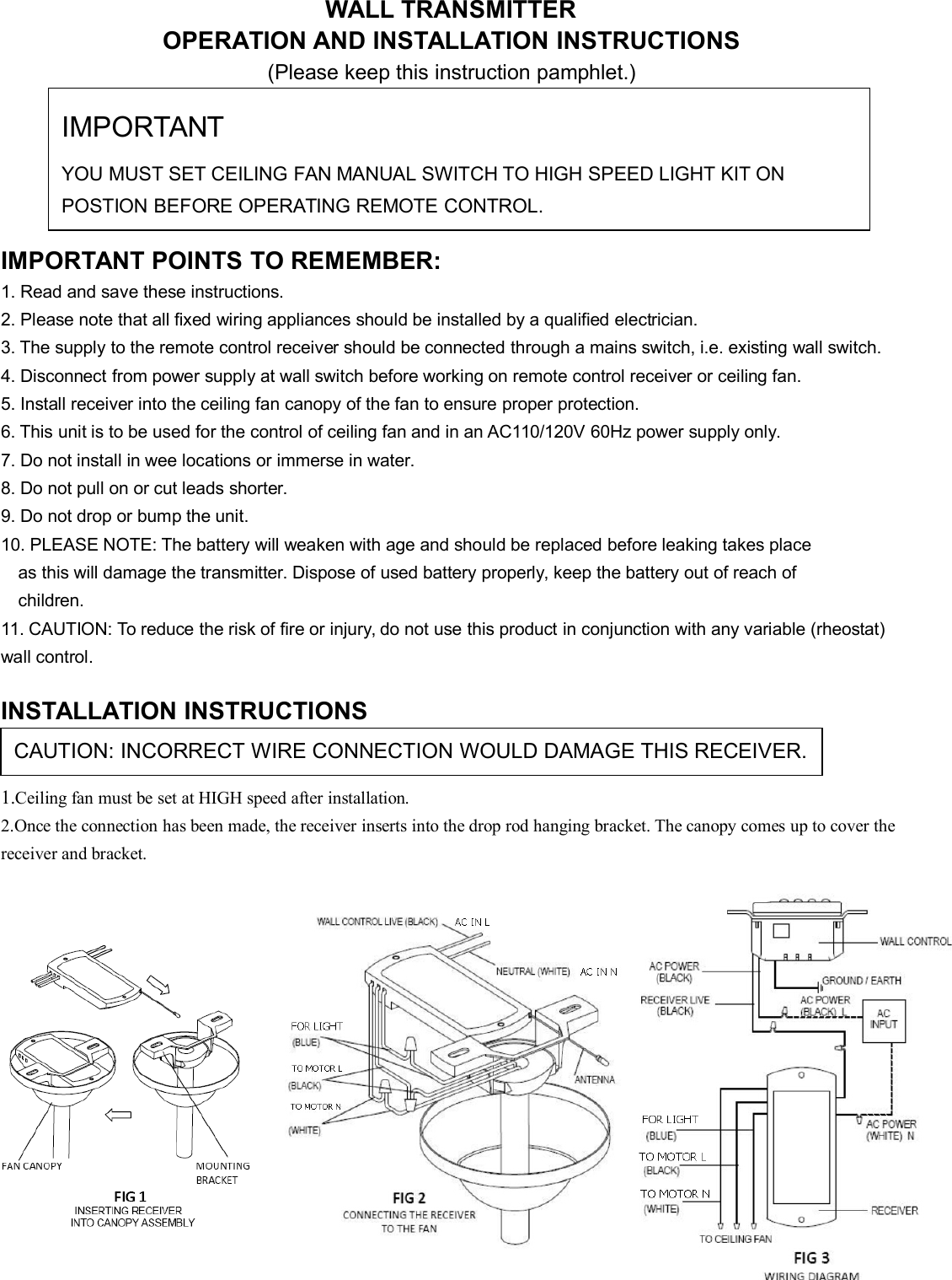 WALL TRANSMITTEROPERATION AND INSTALLATION INSTRUCTIONS(Please keep this instruction pamphlet.)IMPORTANT POINTS TO REMEMBER:1. Read and save these instructions.2. Please note that all fixed wiring appliances should be installed by a qualified electrician.3. The supply to the remote control receiver should be connected through a mains switch, i.e. existing wall switch.4. Disconnect from power supply at wall switch before working on remote control receiver or ceiling fan.5. Install receiver into the ceiling fan canopy of the fan to ensure proper protection.6. This unit is to be used for the control of ceiling fan and in an AC110/120V 60Hz power supply only.7. Do not install in wee locations or immerse in water.8. Do not pull on or cut leads shorter.9. Do not drop or bump the unit.10. PLEASE NOTE: The battery will weaken with age and should be replaced before leaking takes placeas this will damage the transmitter. Dispose of used battery properly, keep the battery out of reach ofchildren.11. CAUTION: To reduce the risk of fire or injury, do not use this product in conjunction with any variable (rheostat)wall control.INSTALLATION INSTRUCTIONS1.Ceiling fan must be set at HIGH speed after installation.2.Once the connection has been made, the receiver inserts into the drop rod hanging bracket. The canopy comes up to cover thereceiver and bracket.CAUTION: INCORRECT WIRE CONNECTION WOULD DAMAGE THIS RECEIVER.IMPORTANTYOU MUST SET CEILING FAN MANUAL SWITCH TO HIGH SPEED LIGHT KIT ONPOSTION BEFORE OPERATING REMOTE CONTROL.