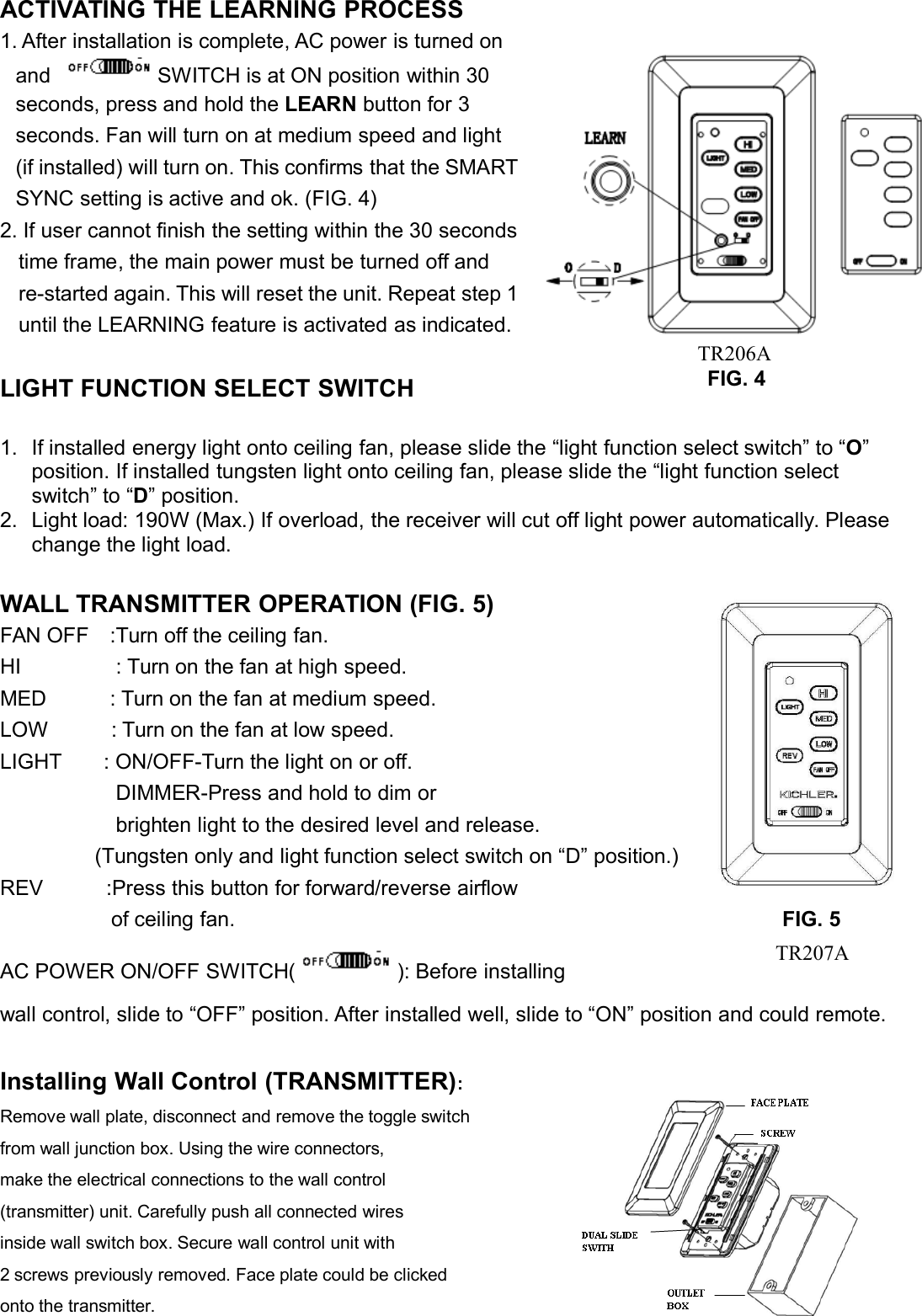 ACTIVATING THE LEARNING PROCESS1. After installation is complete, AC power is turned onand SWITCH is at ON position within 30seconds, press and hold the LEARN button for 3seconds. Fan will turn on at medium speed and light(if installed) will turn on. This confirms that the SMARTSYNC setting is active and ok. (FIG. 4)2. If user cannot finish the setting within the 30 secondstime frame, the main power must be turned off andre-started again. This will reset the unit. Repeat step 1until the LEARNING feature is activated as indicated.LIGHT FUNCTION SELECT SWITCH1. If installed energy light onto ceiling fan, please slide the “light function select switch” to “O”position. If installed tungsten light onto ceiling fan, please slide the “light function selectswitch” to “D” position.2. Light load: 190W (Max.) If overload, the receiver will cut off light power automatically. Pleasechange the light load.WALL TRANSMITTER OPERATION (FIG. 5)FAN OFF :Turn off the ceiling fan.HI : Turn on the fan at high speed.MED : Turn on the fan at medium speed.LOW : Turn on the fan at low speed.LIGHT : ON/OFF-Turn the light on or off.DIMMER-Press and hold to dim orbrighten light to the desired level and release.(Tungsten only and light function select switch on “D” position.)REV :Press this button for forward/reverse airflowof ceiling fan. FIG. 5AC POWER ON/OFF SWITCH( ): Before installingwall control, slide to “OFF” position. After installed well, slide to “ON” position and could remote.Installing Wall Control (TRANSMITTER):Remove wall plate, disconnect and remove the toggle switchfrom wall junction box. Using the wire connectors,make the electrical connections to the wall control(transmitter) unit. Carefully push all connected wiresinside wall switch box. Secure wall control unit with2 screws previously removed. Face plate could be clickedonto the transmitter.FIG. 4TR206ATR207A