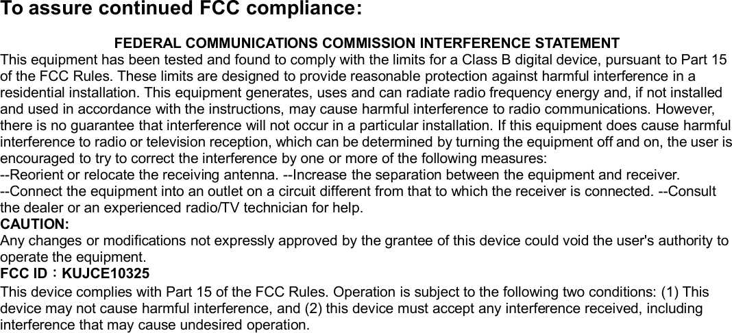 To assure continued FCC compliance:FEDERAL COMMUNICATIONS COMMISSION INTERFERENCE STATEMENTThis equipment has been tested and found to comply with the limits for a Class B digital device, pursuant to Part 15of the FCC Rules. These limits are designed to provide reasonable protection against harmful interference in aresidential installation. This equipment generates, uses and can radiate radio frequency energy and, if not installedand used in accordance with the instructions, may cause harmful interference to radio communications. However,there is no guarantee that interference will not occur in a particular installation. If this equipment does cause harmfulinterference to radio or television reception, which can be determined by turning the equipment off and on, the user isencouraged to try to correct the interference by one or more of the following measures:--Reorient or relocate the receiving antenna. --Increase the separation between the equipment and receiver.--Connect the equipment into an outlet on a circuit different from that to which the receiver is connected. --Consultthe dealer or an experienced radio/TV technician for help.CAUTION:Any changes or modifications not expressly approved by the grantee of this device could void the user&apos;s authority tooperate the equipment.FCC ID：KUJCE10325This device complies with Part 15 of the FCC Rules. Operation is subject to the following two conditions: (1) Thisdevice may not cause harmful interference, and (2) this device must accept any interference received, includinginterference that may cause undesired operation.