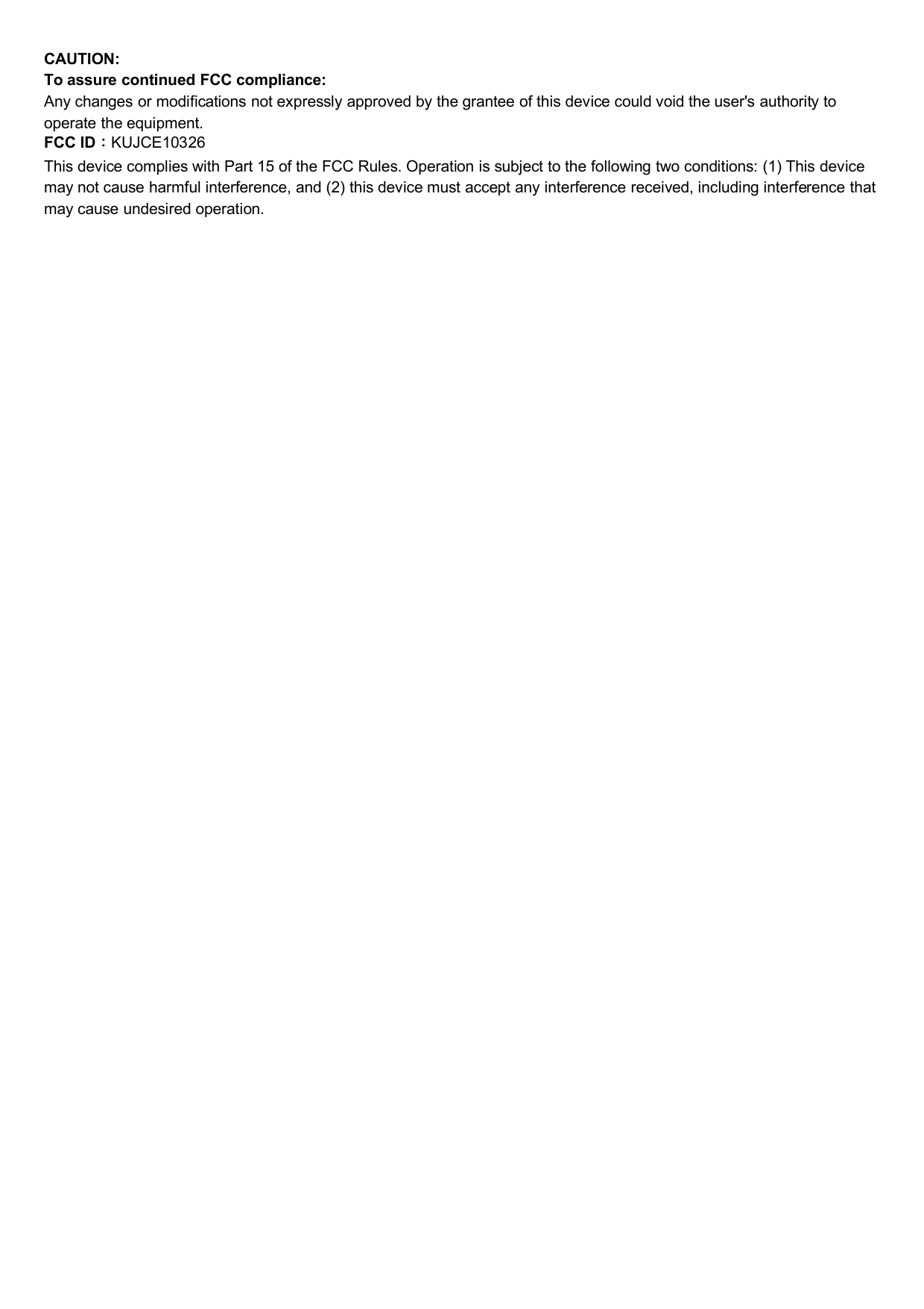 CAUTION:To assure continued FCC compliance:Any changes or modifications not expressly approved by the grantee of this device could void the user&apos;s authority tooperate the equipment.FCC ID：KUJCE10326This device complies with Part 15 of the FCC Rules. Operation is subject to the following two conditions: (1) This devicemay not cause harmful interference, and (2) this device must accept any interference received, including interference thatmay cause undesired operation.