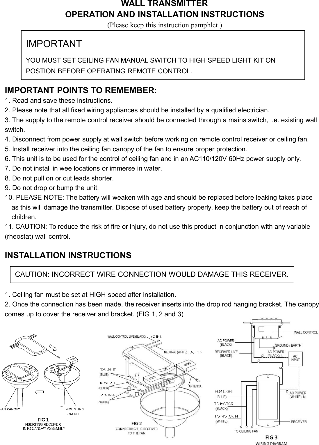 WALL TRANSMITTEROPERATION AND INSTALLATION INSTRUCTIONS(Please keep this instruction pamphlet.)IMPORTANT POINTS TO REMEMBER:1. Read and save these instructions.2. Please note that all fixed wiring appliances should be installed by a qualified electrician.3. The supply to the remote control receiver should be connected through a mains switch, i.e. existing wallswitch.4. Disconnect from power supply at wall switch before working on remote control receiver or ceiling fan.5. Install receiver into the ceiling fan canopy of the fan to ensure proper protection.6. This unit is to be used for the control of ceiling fan and in an AC110/120V 60Hz power supply only.7. Do not install in wee locations or immerse in water.8. Do not pull on or cut leads shorter.9. Do not drop or bump the unit.10. PLEASE NOTE: The battery will weaken with age and should be replaced before leaking takes placeas this will damage the transmitter. Dispose of used battery properly, keep the battery out of reach ofchildren.11. CAUTION: To reduce the risk of fire or injury, do not use this product in conjunction with any variable(rheostat) wall control.INSTALLATION INSTRUCTIONS1. Ceiling fan must be set at HIGH speed after installation.2. Once the connection has been made, the receiver inserts into the drop rod hanging bracket. The canopycomes up to cover the receiver and bracket. (FIG 1, 2 and 3)IMPORTANTYOU MUST SET CEILING FAN MANUAL SWITCH TO HIGH SPEED LIGHT KIT ONPOSTION BEFORE OPERATING REMOTE CONTROL.CAUTION: INCORRECT WIRE CONNECTION WOULD DAMAGE THIS RECEIVER.