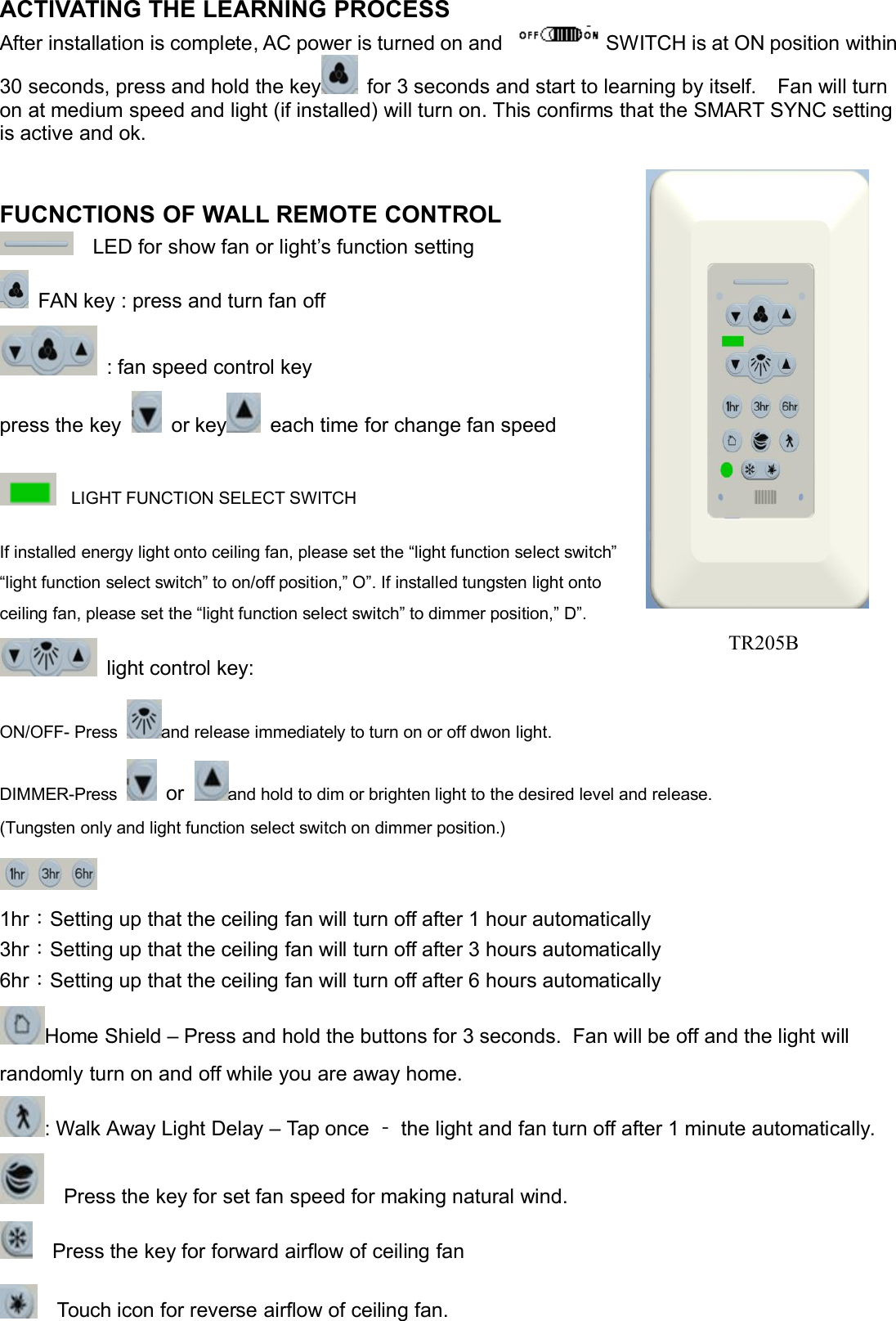 ACTIVATING THE LEARNING PROCESSAfter installation is complete, AC power is turned on and SWITCH is at ON position within30 seconds, press and hold the key for 3 seconds and start to learning by itself. Fan will turnon at medium speed and light (if installed) will turn on. This confirms that the SMART SYNC settingis active and ok.FUCNCTIONS OF WALL REMOTE CONTROLLED for show fan or light’s function settingFAN key : press and turn fan off: fan speed control keypress the key or key each time for change fan speedLIGHT FUNCTION SELECT SWITCHIf installed energy light onto ceiling fan, please set the “light function select switch”“light function select switch” to on/off position,” O”. If installed tungsten light ontoceiling fan, please set the “light function select switch” to dimmer position,” D”.light control key:ON/OFF- Press and release immediately to turn on or off dwon light.DIMMER-Press or and hold to dim or brighten light to the desired level and release.(Tungsten only and light function select switch on dimmer position.)1hr：Setting up that the ceiling fan will turn off after 1 hour automatically3hr：Setting up that the ceiling fan will turn off after 3 hours automatically6hr：Setting up that the ceiling fan will turn off after 6 hours automaticallyHome Shield – Press and hold the buttons for 3 seconds. Fan will be off and the light willrandomly turn on and off while you are away home.: Walk Away Light Delay – Tap once ‐the light and fan turn off after 1 minute automatically.Press the key for set fan speed for making natural wind.Press the key for forward airflow of ceiling fanTouch icon for reverse airflow of ceiling fan.TR205B