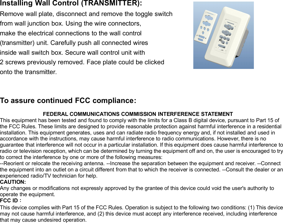 Installing Wall Control (TRANSMITTER):Remove wall plate, disconnect and remove the toggle switchfrom wall junction box. Using the wire connectors,make the electrical connections to the wall control(transmitter) unit. Carefully push all connected wiresinside wall switch box. Secure wall control unit with2 screws previously removed. Face plate could be clickedonto the transmitter.To assure continued FCC compliance:FEDERAL COMMUNICATIONS COMMISSION INTERFERENCE STATEMENTThis equipment has been tested and found to comply with the limits for a Class B digital device, pursuant to Part 15 ofthe FCC Rules. These limits are designed to provide reasonable protection against harmful interference in a residentialinstallation. This equipment generates, uses and can radiate radio frequency energy and, if not installed and used inaccordance with the instructions, may cause harmful interference to radio communications. However, there is noguarantee that interference will not occur in a particular installation. If this equipment does cause harmful interference toradio or television reception, which can be determined by turning the equipment off and on, the user is encouraged to tryto correct the interference by one or more of the following measures:--Reorient or relocate the receiving antenna. --Increase the separation between the equipment and receiver. --Connectthe equipment into an outlet on a circuit different from that to which the receiver is connected. --Consult the dealer or anexperienced radio/TV technician for help.CAUTION:Any changes or modifications not expressly approved by the grantee of this device could void the user&apos;s authority tooperate the equipment.FCC ID：This device complies with Part 15 of the FCC Rules. Operation is subject to the following two conditions: (1) This devicemay not cause harmful interference, and (2) this device must accept any interference received, including interferencethat may cause undesired operation.