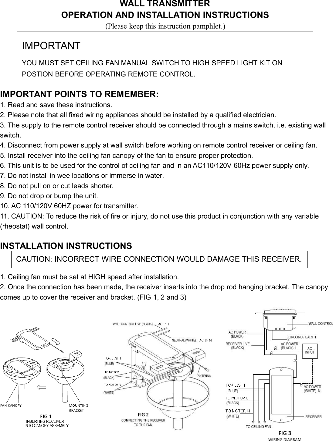 WALL TRANSMITTEROPERATION AND INSTALLATION INSTRUCTIONS(Please keep this instruction pamphlet.)IMPORTANT POINTS TO REMEMBER:1. Read and save these instructions.2. Please note that all fixed wiring appliances should be installed by a qualified electrician.3. The supply to the remote control receiver should be connected through a mains switch, i.e. existing wallswitch.4. Disconnect from power supply at wall switch before working on remote control receiver or ceiling fan.5. Install receiver into the ceiling fan canopy of the fan to ensure proper protection.6. This unit is to be used for the control of ceiling fan and in an AC110/120V 60Hz power supply only.7. Do not install in wee locations or immerse in water.8. Do not pull on or cut leads shorter.9. Do not drop or bump the unit.10. AC 110/120V 60HZ power for transmitter.11. CAUTION: To reduce the risk of fire or injury, do not use this product in conjunction with any variable(rheostat) wall control.INSTALLATION INSTRUCTIONS1. Ceiling fan must be set at HIGH speed after installation.2. Once the connection has been made, the receiver inserts into the drop rod hanging bracket. The canopycomes up to cover the receiver and bracket. (FIG 1, 2 and 3)IMPORTANTYOU MUST SET CEILING FAN MANUAL SWITCH TO HIGH SPEED LIGHT KIT ONPOSTION BEFORE OPERATING REMOTE CONTROL.CAUTION: INCORRECT WIRE CONNECTION WOULD DAMAGE THIS RECEIVER.