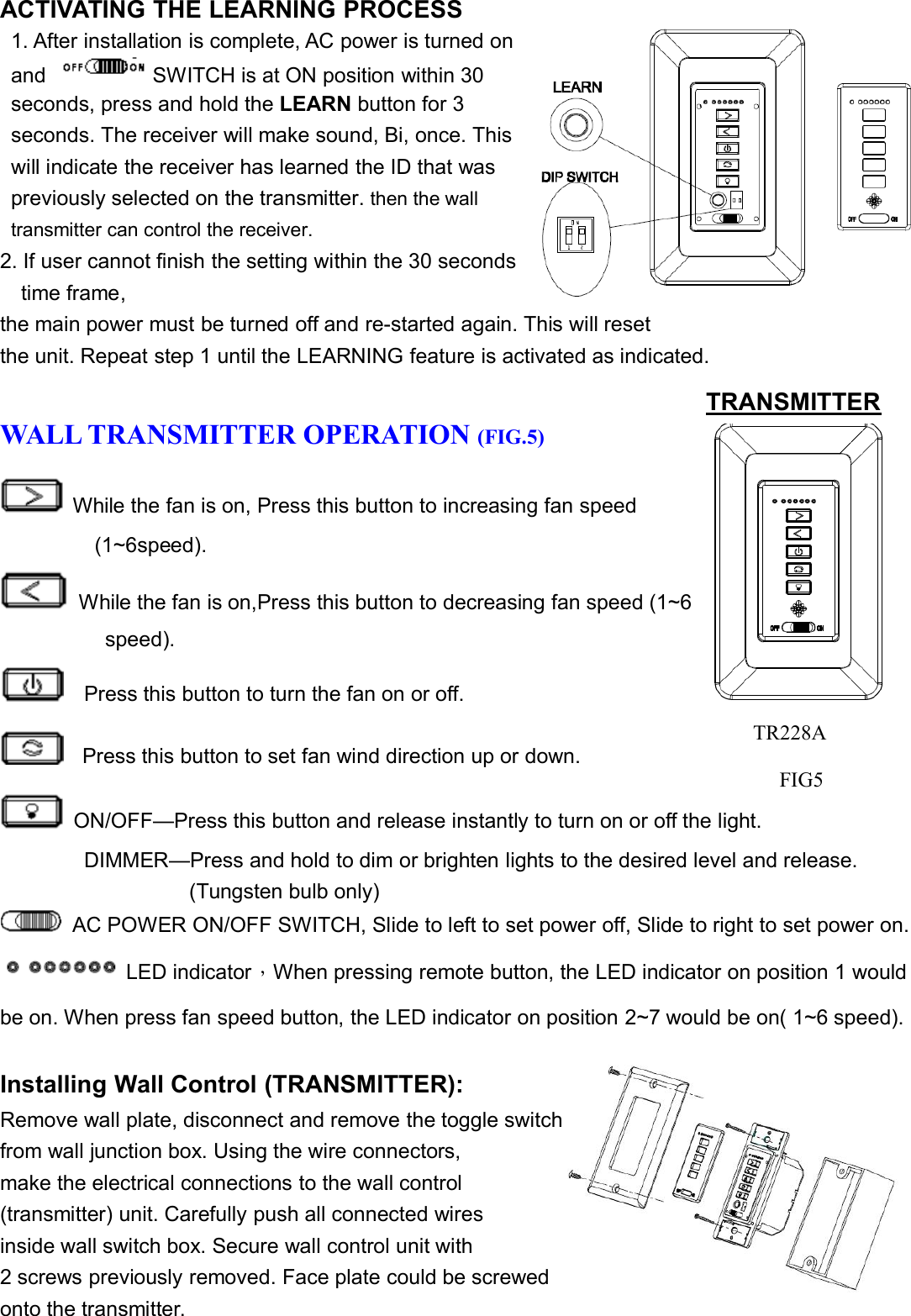 FIG. 4TR228AACTIVATING THE LEARNING PROCESS1. After installation is complete, AC power is turned onand SWITCH is at ON position within 30seconds, press and hold the LEARN button for 3seconds. The receiver will make sound, Bi, once. Thiswill indicate the receiver has learned the ID that waspreviously selected on the transmitter. then the walltransmitter can control the receiver.2. If user cannot finish the setting within the 30 secondstime frame,the main power must be turned off and re-started again. This will resetthe unit. Repeat step 1 until the LEARNING feature is activated as indicated.WALL TRANSMITTER OPERATION (FIG.5)While the fan is on, Press this button to increasing fan speed(1~6speed).While the fan is on,Press this button to decreasing fan speed (1~6speed).Press this button to turn the fan on or off.Press this button to set fan wind direction up or down.ON/OFF—Press this button and release instantly to turn on or off the light.DIMMER—Press and hold to dim or brighten lights to the desired level and release.(Tungsten bulb only)AC POWER ON/OFF SWITCH, Slide to left to set power off, Slide to right to set power on.LED indicator，When pressing remote button, the LED indicator on position 1 wouldbe on. When press fan speed button, the LED indicator on position 2~7 would be on( 1~6 speed).Installing Wall Control (TRANSMITTER):Remove wall plate, disconnect and remove the toggle switchfrom wall junction box. Using the wire connectors,make the electrical connections to the wall control(transmitter) unit. Carefully push all connected wiresinside wall switch box. Secure wall control unit with2 screws previously removed. Face plate could be screwedonto the transmitter.TRANSMITTERTR228AFIG5