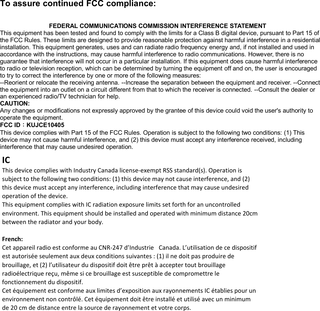 To assure continued FCC compliance:FEDERAL COMMUNICATIONS COMMISSION INTERFERENCE STATEMENTThis equipment has been tested and found to comply with the limits for a Class B digital device, pursuant to Part 15 ofthe FCC Rules. These limits are designed to provide reasonable protection against harmful interference in a residentialinstallation. This equipment generates, uses and can radiate radio frequency energy and, if not installed and used inaccordance with the instructions, may cause harmful interference to radio communications. However, there is noguarantee that interference will not occur in a particular installation. If this equipment does cause harmful interferenceto radio or television reception, which can be determined by turning the equipment off and on, the user is encouragedto try to correct the interference by one or more of the following measures:--Reorient or relocate the receiving antenna. --Increase the separation between the equipment and receiver. --Connectthe equipment into an outlet on a circuit different from that to which the receiver is connected. --Consult the dealer oran experienced radio/TV technician for help.CAUTION:Any changes or modifications not expressly approved by the grantee of this device could void the user&apos;s authority tooperate the equipment.FCC ID：KUJCE10405This device complies with Part 15 of the FCC Rules. Operation is subject to the following two conditions: (1) Thisdevice may not cause harmful interference, and (2) this device must accept any interference received, includinginterference that may cause undesired operation. ICThisdevicecomplieswithIndustryCanadalicense‐exemptRSSstandard(s).Operationissubjecttothefollowingtwoconditions:(1)thisdevicemaynotcauseinterference,and(2)thisdevicemustacceptanyinterference,includinginterferencethatmaycauseundesiredoperationofthedevice.ThisequipmentcomplieswithICradiationexposurelimitssetforthforanuncontrolledenvironment.Thisequipmentshouldbeinstalledandoperatedwithminimumdistance20cmbetweentheradiatorandyourbody.French:CetappareilradioestconformeauCNR‐247d’Industrie Canada.L’utilisationdecedispositifestautoriséeseulementauxdeuxconditionssuivantes:(1)ilnedoitpasproduiredebrouillage,et(2)l’utilisateurdudispositifdoitêtreprêtàacceptertoutbrouillageradioélectriquereçu,mêmesicebrouillageestsusceptibledecompromettrelefonctionnementdudispositif.Cetéquipementestconformeauxlimitesd’expositionauxrayonnementsICétabliespourunenvironnementnoncontrôlé.Cetéquipementdoitêtreinstalléetutiliséavecunminimumde20cmdedistanceentrelasourcederayonnementetvotrecorps.FCC ID Label(有做Part 15B DOC的產品才能有FCC LOGO)  FCC ID Label(沒有做Part 15B DOC的產品不能有FCC LOGO)  FCC ID: U6OCA012(待) FCC ID: U6OCA012(待) 