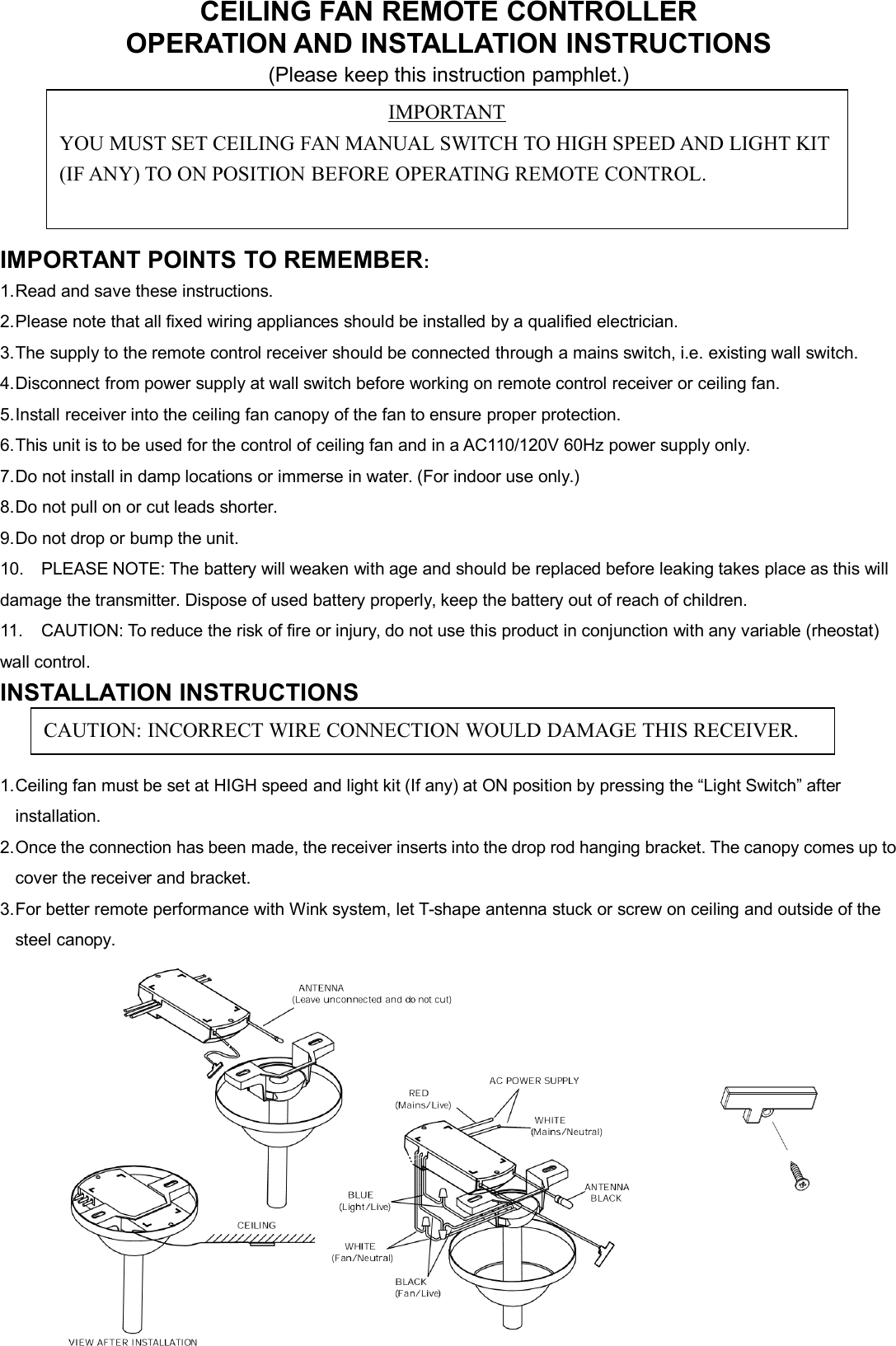 CEILING FAN REMOTE CONTROLLEROPERATION AND INSTALLATION INSTRUCTIONS(Please keep this instruction pamphlet.)IMPORTANT POINTS TO REMEMBER:1.Read and save these instructions.2.Please note that all fixed wiring appliances should be installed by a qualified electrician.3.The supply to the remote control receiver should be connected through a mains switch, i.e. existing wall switch.4.Disconnect from power supply at wall switch before working on remote control receiver or ceiling fan.5.Install receiver into the ceiling fan canopy of the fan to ensure proper protection.6.This unit is to be used for the control of ceiling fan and in a AC110/120V 60Hz power supply only.7.Do not install in damp locations or immerse in water. (For indoor use only.)8.Do not pull on or cut leads shorter.9.Do not drop or bump the unit.10. PLEASE NOTE: The battery will weaken with age and should be replaced before leaking takes place as this willdamage the transmitter. Dispose of used battery properly, keep the battery out of reach of children.11. CAUTION: To reduce the risk of fire or injury, do not use this product in conjunction with any variable (rheostat)wall control.INSTALLATION INSTRUCTIONS1.Ceiling fan must be set at HIGH speed and light kit (If any) at ON position by pressing the “Light Switch” afterinstallation.2.Once the connection has been made, the receiver inserts into the drop rod hanging bracket. The canopy comes up tocover the receiver and bracket.3.For better remote performance with Wink system, let T-shape antenna stuck or screw on ceiling and outside of thesteel canopy.IMPORTANTYOU MUST SET CEILING FAN MANUAL SWITCH TO HIGH SPEED AND LIGHT KIT(IF ANY) TO ON POSITION BEFORE OPERATING REMOTE CONTROL.CAUTION: INCORRECT WIRE CONNECTION WOULD DAMAGE THIS RECEIVER.