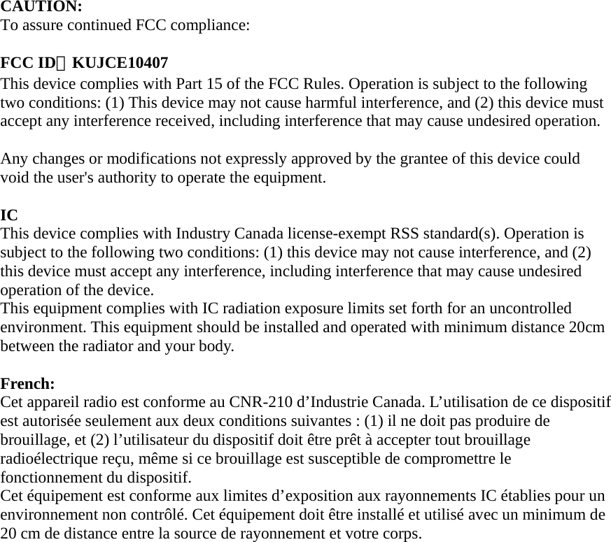 CAUTION: To assure continued FCC compliance:  FCC ID：KUJCE10407 This device complies with Part 15 of the FCC Rules. Operation is subject to the following two conditions: (1) This device may not cause harmful interference, and (2) this device must accept any interference received, including interference that may cause undesired operation.  Any changes or modifications not expressly approved by the grantee of this device could void the user&apos;s authority to operate the equipment.  IC  This device complies with Industry Canada license-exempt RSS standard(s). Operation is subject to the following two conditions: (1) this device may not cause interference, and (2) this device must accept any interference, including interference that may cause undesired operation of the device.   This equipment complies with IC radiation exposure limits set forth for an uncontrolled environment. This equipment should be installed and operated with minimum distance 20cm between the radiator and your body.    French:  Cet appareil radio est conforme au CNR-210 d’Industrie Canada. L’utilisation de ce dispositif est autorisée seulement aux deux conditions suivantes : (1) il ne doit pas produire de brouillage, et (2) l’utilisateur du dispositif doit être prêt à accepter tout brouillage radioélectrique reçu, même si ce brouillage est susceptible de compromettre le fonctionnement du dispositif.   Cet équipement est conforme aux limites d’exposition aux rayonnements IC établies pour un environnement non contrôlé. Cet équipement doit être installé et utilisé avec un minimum de 20 cm de distance entre la source de rayonnement et votre corps.    