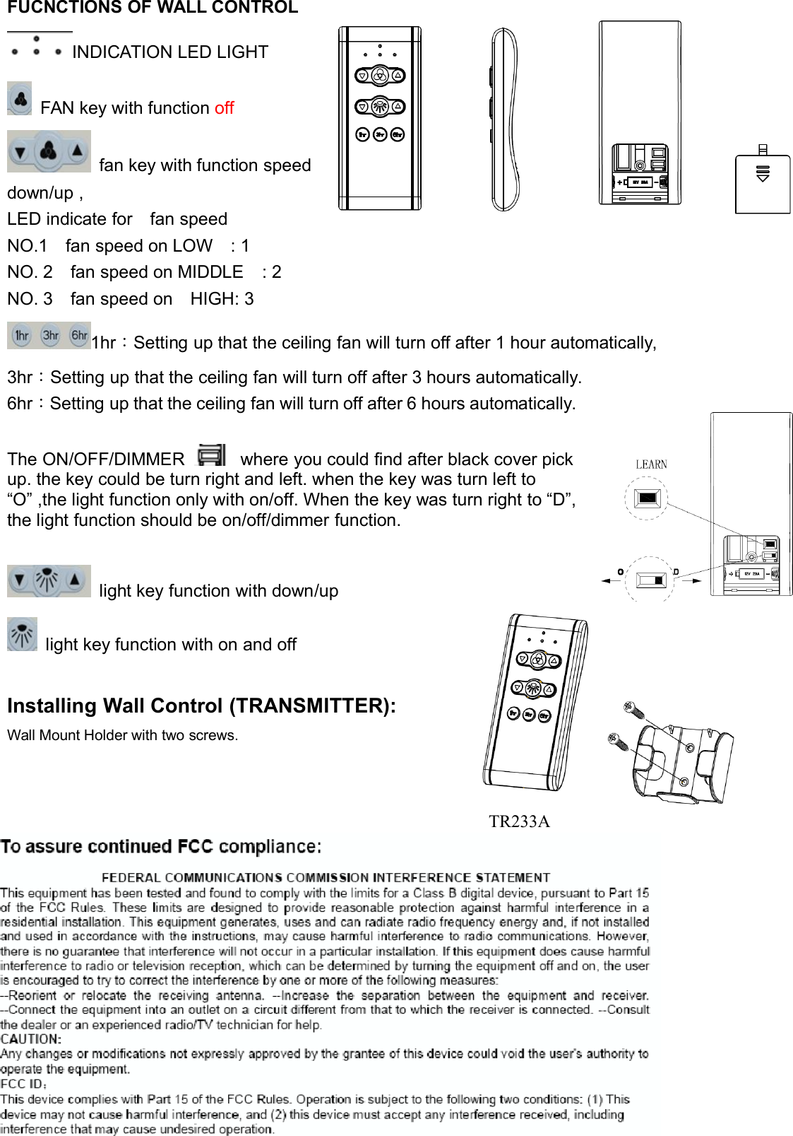 FUCNCTIONS OF WALL CONTROLINDICATION LED LIGHTFAN key with function offfan key with function speeddown/up ,LED indicate for fan speedNO.1 fan speed on LOW : 1NO. 2 fan speed on MIDDLE : 2NO. 3 fan speed on HIGH: 31hr：Setting up that the ceiling fan will turn off after 1 hour automatically,3hr：Setting up that the ceiling fan will turn off after 3 hours automatically.6hr：Setting up that the ceiling fan will turn off after 6 hours automatically.TheON/OFF/DIMMERwhereyoucouldfindafterblackcoverpickup. the key could be turn right and left. when the key was turn left to“O” ,the light function only with on/off. When the key was turn right to “D”,the light function should be on/off/dimmer function.light key function with down/uplight key function with on and offInstalling Wall Control (TRANSMITTER):Wall Mount Holder with two screws.TR233A