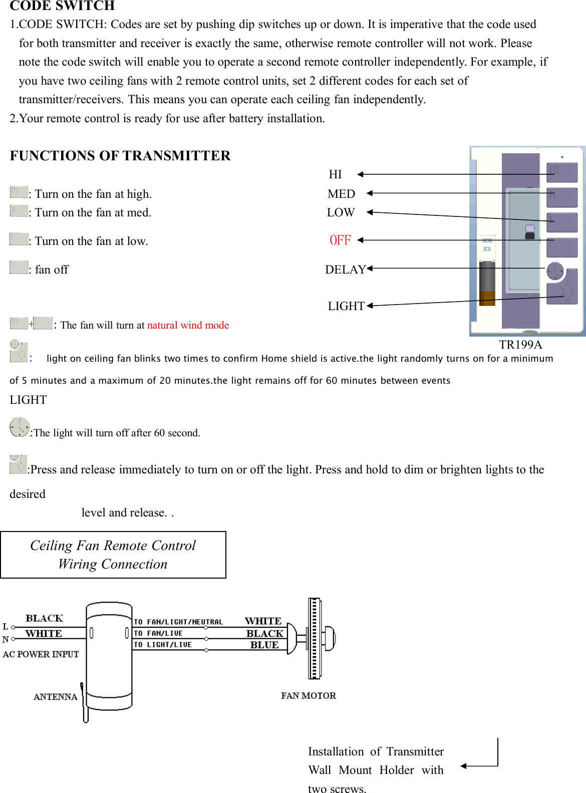 CODE SWITCH1.CODE SWITCH: Codes are set by pushing dip switches up or down. It is imperative that the code usedfor both transmitter and receiver is exactly the same, otherwise remote controller will not work. Pleasenote the code switch will enable you to operate a second remote controller independently. For example, ifyou have two ceiling fans with 2 remote control units, set 2 different codes for each set oftransmitter/receivers. This means you can operate each ceiling fan independently.2.Your remote control is ready for use after battery installation.FUNCTIONS OF TRANSMITTERHI: Turn on the fan at high. MED: Turn on the fan at med. LOW: Turn on the fan at low. OFF: fan off DELAYLIGHT+ : The fan will turn at natural wind mode:light on ceiling fan blinks two times to confirm Home shield is active.the light randomly turns on for a minimumof 5 minutes and a maximum of 20 minutes.the light remains off for 60 minutes between eventsLIGHT:The light will turn off after 60 second.:Press and release immediately to turn on or off the light. Press and hold to dim or brighten lights to thedesiredlevel and release. .Ceiling Fan Remote ControlWiring ConnectionInstallation of TransmitterWall Mount Holder withtwo screws.TR199A