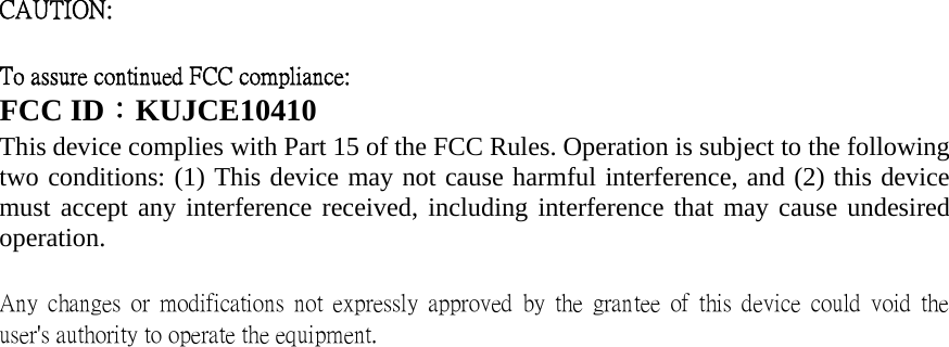 CAUTION:     To assure continued FCC compliance:   FCC ID：KUJCE10410 This device complies with Part 15 of the FCC Rules. Operation is subject to the following two conditions: (1) This device may not cause harmful interference, and (2) this device must accept any interference received, including interference that may cause undesired operation.   Any  changes  or  modifications  not  expressly  approved  by  the  grantee  of  this  device  could  void  the user&apos;s authority to operate the equipment.      