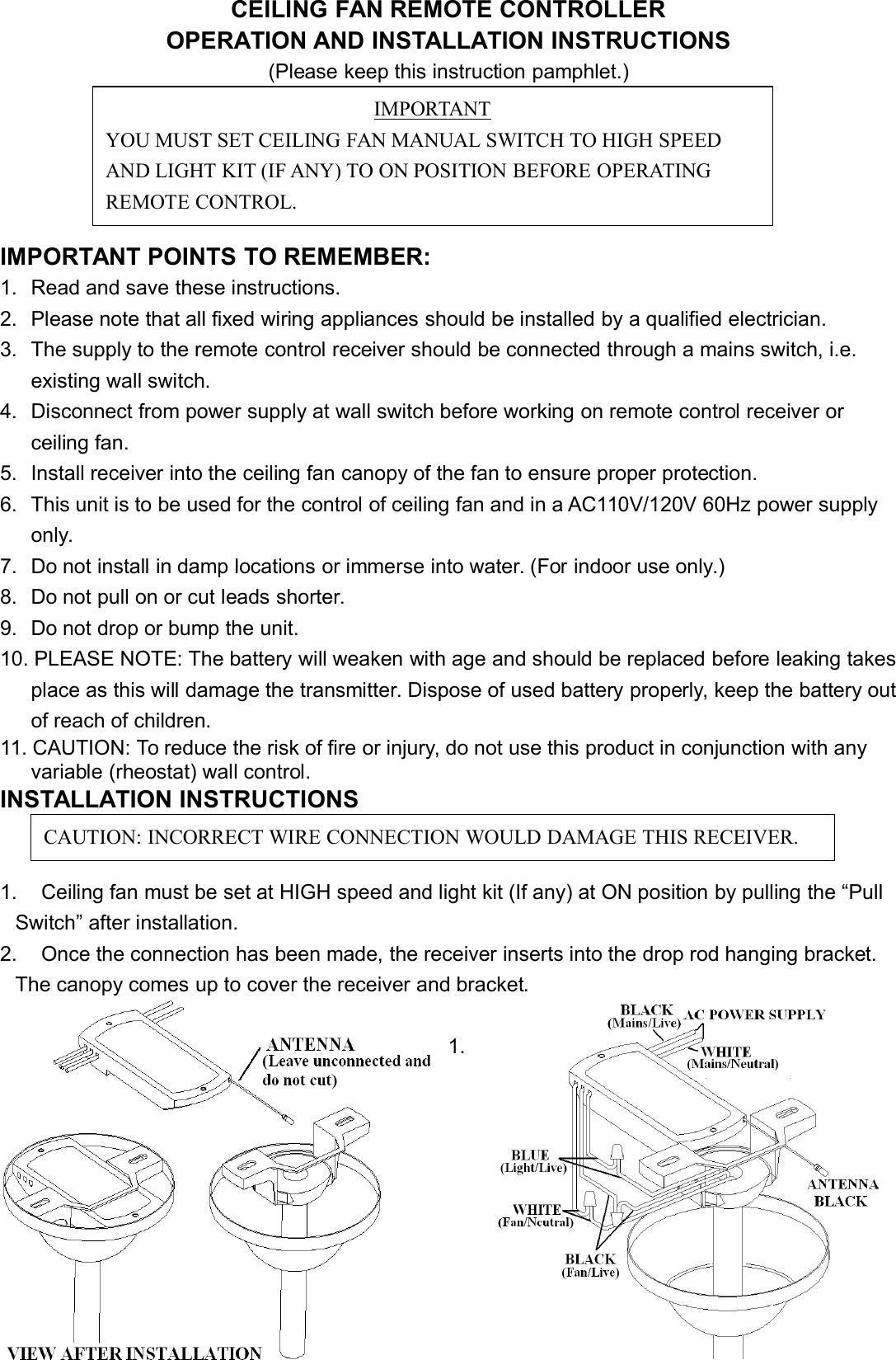 CEILING FAN REMOTE CONTROLLEROPERATION AND INSTALLATION INSTRUCTIONS(Please keep this instruction pamphlet.)IMPORTANT POINTS TO REMEMBER:1. Read and save these instructions.2. Please note that all fixed wiring appliances should be installed by a qualified electrician.3. The supply to the remote control receiver should be connected through a mains switch, i.e.existing wall switch.4. Disconnect from power supply at wall switch before working on remote control receiver orceiling fan.5. Install receiver into the ceiling fan canopy of the fan to ensure proper protection.6. This unit is to be used for the control of ceiling fan and in a AC110V/120V 60Hz power supplyonly.7. Do not install in damp locations or immerse into water. (For indoor use only.)8. Do not pull on or cut leads shorter.9. Do not drop or bump the unit.10. PLEASE NOTE: The battery will weaken with age and should be replaced before leaking takesplace as this will damage the transmitter. Dispose of used battery properly, keep the battery outof reach of children.11. CAUTION: To reduce the risk of fire or injury, do not use this product in conjunction with anyvariable (rheostat) wall control.INSTALLATION INSTRUCTIONS1. Ceiling fan must be set at HIGH speed and light kit (If any) at ON position by pulling the “PullSwitch” after installation.2. Once the connection has been made, the receiver inserts into the drop rod hanging bracket.The canopy comes up to cover the receiver and bracket.1.IMPORTANTYOU MUST SET CEILING FAN MANUAL SWITCH TO HIGH SPEEDAND LIGHT KIT (IF ANY) TO ON POSITION BEFORE OPERATINGREMOTE CONTROL.CAUTION: INCORRECT WIRE CONNECTION WOULD DAMAGE THIS RECEIVER.