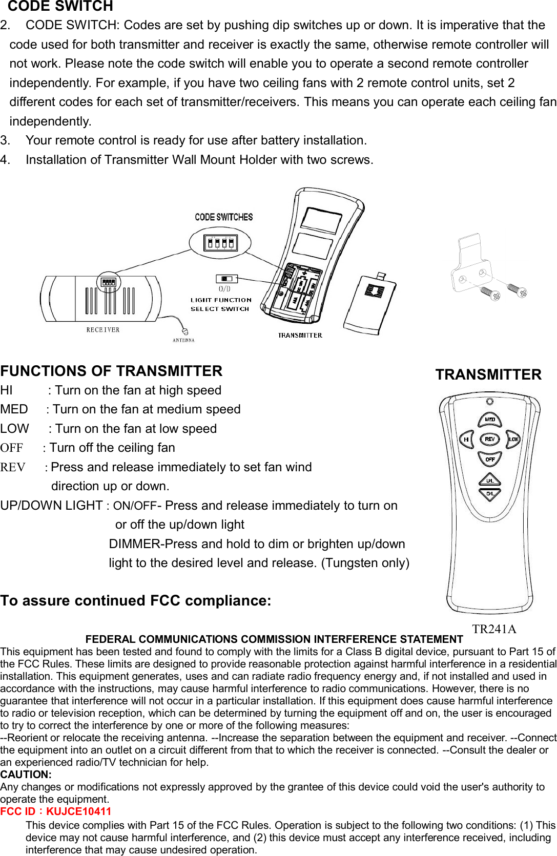 CODE SWITCH2. CODE SWITCH: Codes are set by pushing dip switches up or down. It is imperative that thecode used for both transmitter and receiver is exactly the same, otherwise remote controller willnot work. Please note the code switch will enable you to operate a second remote controllerindependently. For example, if you have two ceiling fans with 2 remote control units, set 2different codes for each set of transmitter/receivers. This means you can operate each ceiling fanindependently.3. Your remote control is ready for use after battery installation.4. Installation of Transmitter Wall Mount Holder with two screws.FUNCTIONS OF TRANSMITTERHI : Turn on the fan at high speedMED :Turn on the fan at medium speedLOW : Turn on the fan at low speedOFF : Turn off the ceiling fanREV : Press and release immediately to set fan winddirection up or down.UP/DOWN LIGHT : ON/OFF- Press and release immediately to turn onor off the up/down lightDIMMER-Press and hold to dim or brighten up/downlight to the desired level and release. (Tungsten only)ToassurecontinuedFCCcompliance:FEDERAL COMMUNICATIONS COMMISSION INTERFERENCE STATEMENTThis equipment has been tested and found to comply with the limits for a Class B digital device, pursuant to Part 15 ofthe FCC Rules. These limits are designed to provide reasonable protection against harmful interference in a residentialinstallation. This equipment generates, uses and can radiate radio frequency energy and, if not installed and used inaccordance with the instructions, may cause harmful interference to radio communications. However, there is noguarantee that interference will not occur in a particular installation. If this equipment does cause harmful interferenceto radio or television reception, which can be determined by turning the equipment off and on, the user is encouragedto try to correct the interference by one or more of the following measures:--Reorient or relocate the receiving antenna. --Increase the separation between the equipment and receiver. --Connectthe equipment into an outlet on a circuit different from that to which the receiver is connected. --Consult the dealer oran experienced radio/TV technician for help.CAUTION:Any changes or modifications not expressly approved by the grantee of this device could void the user&apos;s authority tooperate the equipment.FCC ID：KUJCE10411This device complies with Part 15 of the FCC Rules. Operation is subject to the following two conditions: (1) Thisdevice may not cause harmful interference, and (2) this device must accept any interference received, includinginterference that may cause undesired operation.TRANSMITTERTR241A