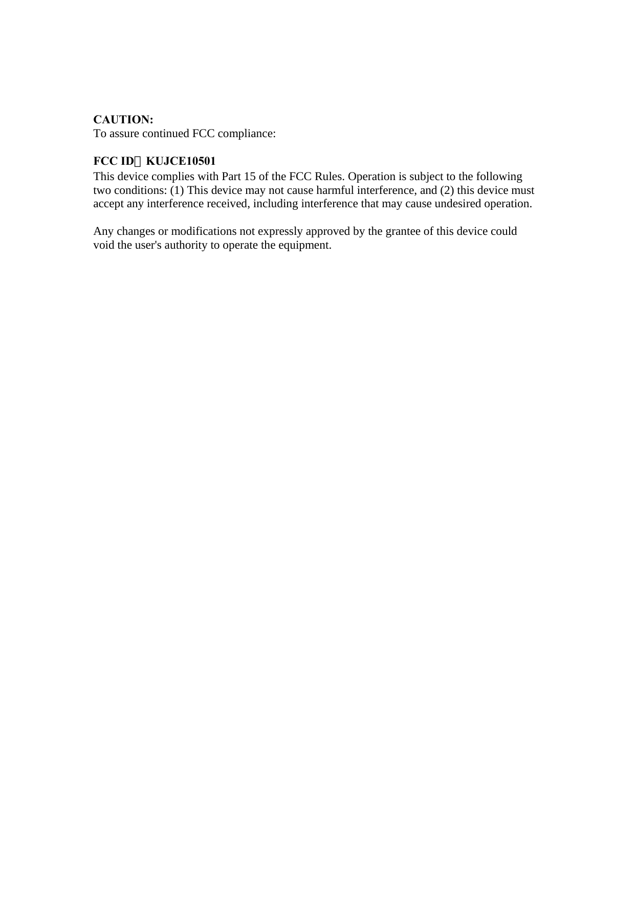 CAUTION: To assure continued FCC compliance:  FCC ID：KUJCE10501 This device complies with Part 15 of the FCC Rules. Operation is subject to the following two conditions: (1) This device may not cause harmful interference, and (2) this device must accept any interference received, including interference that may cause undesired operation.  Any changes or modifications not expressly approved by the grantee of this device could void the user&apos;s authority to operate the equipment.    