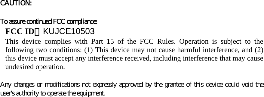 CAUTION:     To assure continued FCC compliance:   FCC ID：KUJCE10503 This device complies with Part 15 of the FCC Rules. Operation is subject to the following two conditions: (1) This device may not cause harmful interference, and (2) this device must accept any interference received, including interference that may cause undesired operation.   Any changes or modifications not expressly approved by the grantee of this device could void the user&apos;s authority to operate the equipment.        