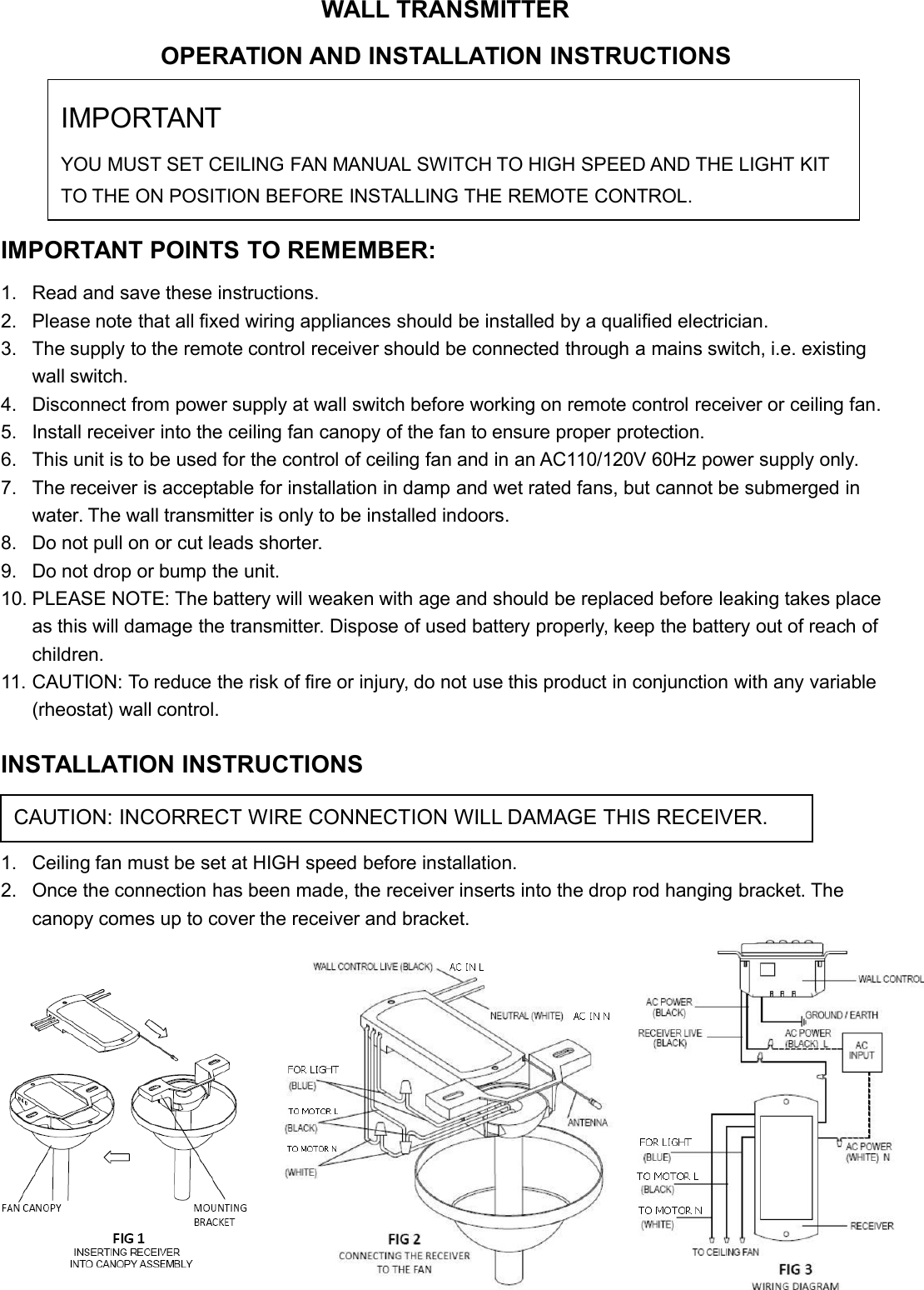 WALL TRANSMITTEROPERATION AND INSTALLATION INSTRUCTIONS(Please keep this instruction pamphlet.)IMPORTANT POINTS TO REMEMBER:1. Read and save these instructions.2. Please note that all fixed wiring appliances should be installed by a qualified electrician.3. The supply to the remote control receiver should be connected through a mains switch, i.e. existingwall switch.4. Disconnect from power supply at wall switch before working on remote control receiver or ceiling fan.5. Install receiver into the ceiling fan canopy of the fan to ensure proper protection.6. This unit is to be used for the control of ceiling fan and in an AC110/120V 60Hz power supply only.7. The receiver is acceptable for installation in damp and wet rated fans, but cannot be submerged inwater. The wall transmitter is only to be installed indoors.8. Do not pull on or cut leads shorter.9. Do not drop or bump the unit.10. PLEASE NOTE: The battery will weaken with age and should be replaced before leaking takes placeas this will damage the transmitter. Dispose of used battery properly, keep the battery out of reach ofchildren.11. CAUTION: To reduce the risk of fire or injury, do not use this product in conjunction with any variable(rheostat) wall control.INSTALLATION INSTRUCTIONS1. Ceiling fan must be set at HIGH speed before installation.2. Once the connection has been made, the receiver inserts into the drop rod hanging bracket. Thecanopy comes up to cover the receiver and bracket.CAUTION: INCORRECT WIRE CONNECTION WILL DAMAGE THIS RECEIVER.IMPORTANTYOU MUST SET CEILING FAN MANUAL SWITCH TO HIGH SPEED AND THE LIGHT KITTO THE ON POSITION BEFORE INSTALLING THE REMOTE CONTROL.