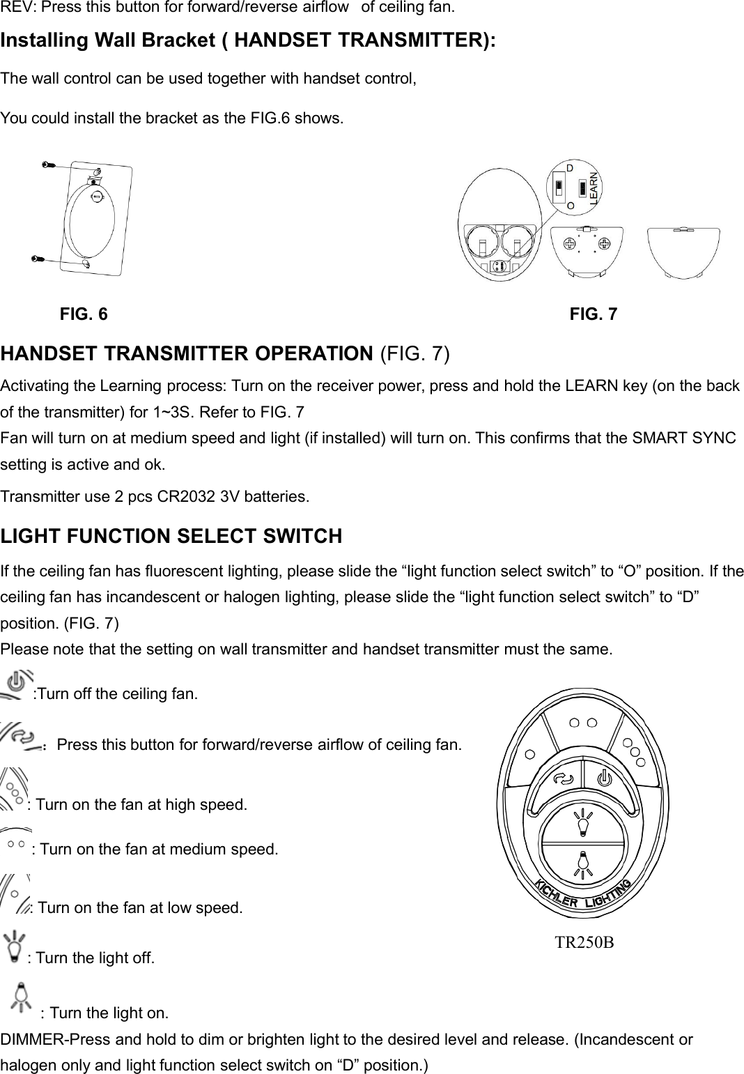 REV: Press this button for forward/reverse airflow of ceiling fan.Installing Wall Bracket ( HANDSET TRANSMITTER):The wall control can be used together with handset control,You could install the bracket as the FIG.6 shows.FIG. 6 FIG. 7HANDSET TRANSMITTER OPERATION (FIG. 7)Activating the Learning process: Turn on the receiver power, press and hold the LEARN key (on the backof the transmitter) for 1~3S. Refer to FIG. 7Fan will turn on at medium speed and light (if installed) will turn on. This confirms that the SMART SYNCsetting is active and ok.Transmitter use 2 pcs CR2032 3V batteries.LIGHT FUNCTION SELECT SWITCHIf the ceiling fan has fluorescent lighting, please slide the “light function select switch” to “O” position. If theceiling fan has incandescent or halogen lighting, please slide the “light function select switch” to “D”position. (FIG. 7)Please note that the setting on wall transmitter and handset transmitter must the same.:Turn off the ceiling fan.：Press this button for forward/reverse airflow of ceiling fan.: Turn on the fan at high speed.: Turn on the fan at medium speed.: Turn on the fan at low speed.: Turn the light off.:Turn the light on.DIMMER-Press and hold to dim or brighten light to the desired level and release. (Incandescent orhalogen only and light function select switch on “D” position.)TR250B