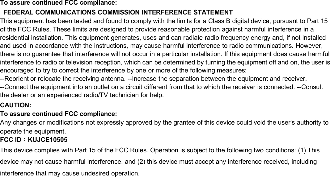 To assure continued FCC compliance:FEDERAL COMMUNICATIONS COMMISSION INTERFERENCE STATEMENTThis equipment has been tested and found to comply with the limits for a Class B digital device, pursuant to Part 15of the FCC Rules. These limits are designed to provide reasonable protection against harmful interference in aresidential installation. This equipment generates, uses and can radiate radio frequency energy and, if not installedand used in accordance with the instructions, may cause harmful interference to radio communications. However,there is no guarantee that interference will not occur in a particular installation. If this equipment does cause harmfulinterference to radio or television reception, which can be determined by turning the equipment off and on, the user isencouraged to try to correct the interference by one or more of the following measures:--Reorient or relocate the receiving antenna. --Increase the separation between the equipment and receiver.--Connect the equipment into an outlet on a circuit different from that to which the receiver is connected. --Consultthe dealer or an experienced radio/TV technician for help.CAUTION:To assure continued FCC compliance:Any changes or modifications not expressly approved by the grantee of this device could void the user&apos;s authority tooperate the equipment.FCC ID：KUJCE10505This device complies with Part 15 of the FCC Rules. Operation is subject to the following two conditions: (1) Thisdevice may not cause harmful interference, and (2) this device must accept any interference received, includinginterference that may cause undesired operation.