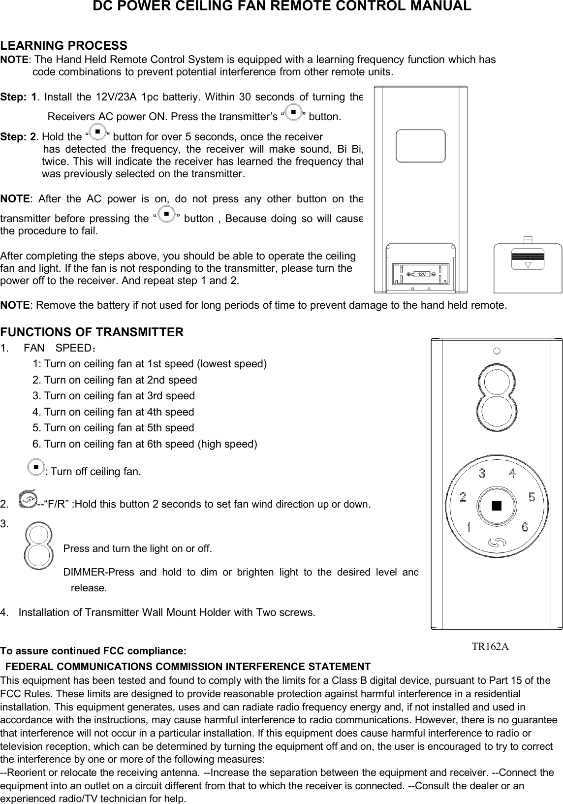 DC POWER CEILING FAN REMOTE CONTROL MANUALLEARNING PROCESSNOTE:The Hand Held Remote Control System is equipped with a learning frequency function which hascode combinations to prevent potential interference from other remote units.Step:1.Installthe12V/23A1pcbatteriy.Within30secondsofturningtheReceiversACpowerON.Pressthetransmitter’s“”button.Step:2.Holdthe“”buttonforover5seconds,oncethereceiverhasdetectedthefrequency,thereceiverwillmakesound,BiBi,twice.Thiswillindicatethereceiverhaslearnedthefrequencythatwaspreviouslyselectedonthetransmitter.NOTE:AftertheACpowerison,donotpressanyotherbuttononthetransmitterbeforepressingthe“”button,Becausedoingsowillcausetheproceduretofail.Aftercompletingthestepsabove,youshouldbeabletooperatetheceilingfanandlight.Ifthefanisnotrespondingtothetransmitter,pleaseturnthepower off to the receiver. And repeat step 1 and 2.NOTE: Remove the battery if not used for long periods of time to prevent damage to the hand held remote.FUNCTIONS OF TRANSMITTER1. FAN SPEED：1: Turn on ceiling fan at 1st speed (lowest speed)2. Turn on ceiling fan at 2nd speed3. Turn on ceiling fan at 3rd speed4. Turn on ceiling fan at 4th speed5. Turn on ceiling fan at 5th speed6. Turn on ceiling fan at 6th speed (high speed): Turn off ceiling fan.2. --“F/R” :Hold this button 2 seconds to set fan wind direction up or down.3.Press and turn the light on or off.DIMMER-Press and hold to dim or brighten light to the desired levelandrelease.4. Installation of Transmitter Wall Mount Holder with Two screws.To assure continued FCC compliance:FEDERAL COMMUNICATIONS COMMISSION INTERFERENCE STATEMENTThis equipment has been tested and found to comply with the limits for a Class B digital device, pursuant to Part 15 of theFCC Rules. These limits are designed to provide reasonable protection against harmful interference in a residentialinstallation. This equipment generates, uses and can radiate radio frequency energy and, if not installed and used inaccordance with the instructions, may cause harmful interference to radio communications. However, there is no guaranteethat interference will not occur in a particular installation. If this equipment does cause harmful interference to radio ortelevision reception, which can be determined by turning the equipment off and on, the user is encouraged to try to correctthe interference by one or more of the following measures:--Reorient or relocate the receiving antenna. --Increase the separation between the equipment and receiver. --Connect theequipment into an outlet on a circuit different from that to which the receiver is connected. --Consult the dealer or anexperienced radio/TV technician for help.TR162A