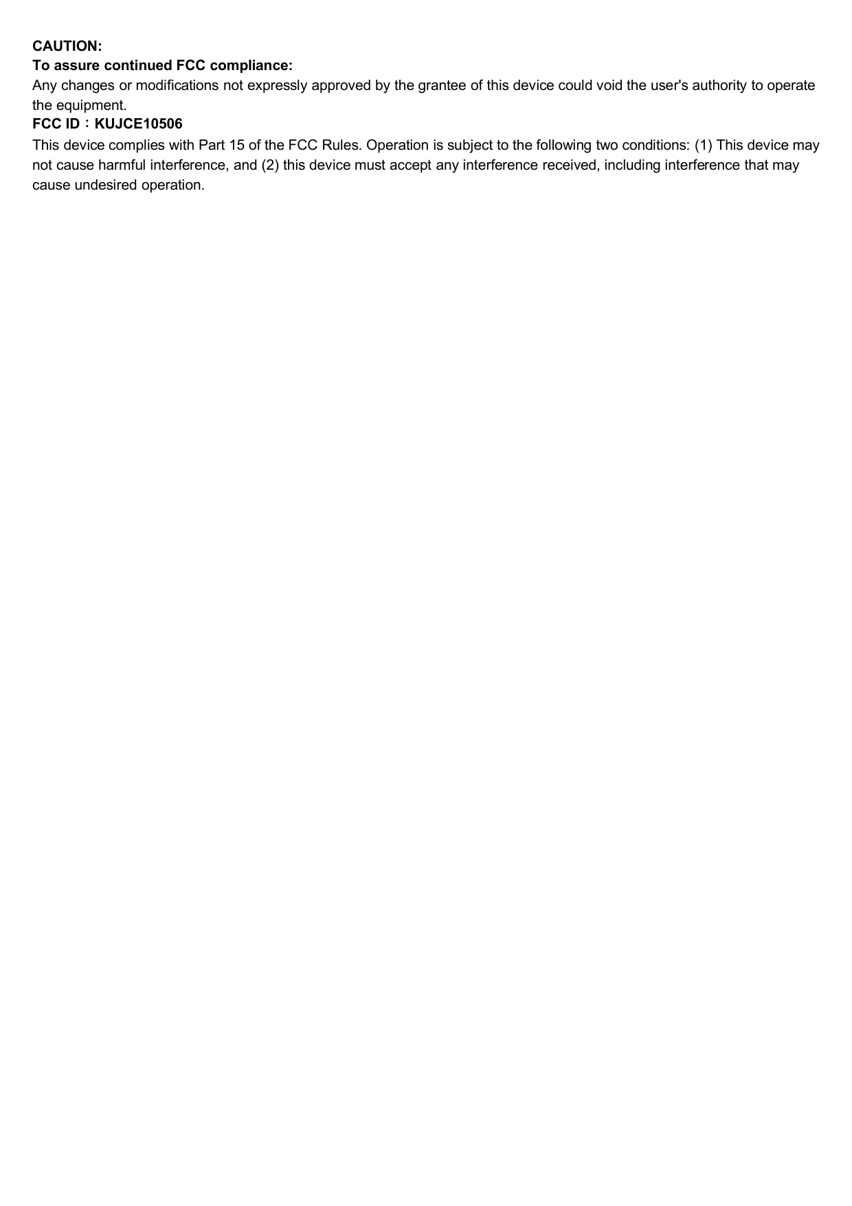 CAUTION:To assure continued FCC compliance:Any changes or modifications not expressly approved by the grantee of this device could void the user&apos;s authority to operatethe equipment.FCC ID：KUJCE10506This device complies with Part 15 of the FCC Rules. Operation is subject to the following two conditions: (1) This device maynot cause harmful interference, and (2) this device must accept any interference received, including interference that maycause undesired operation.