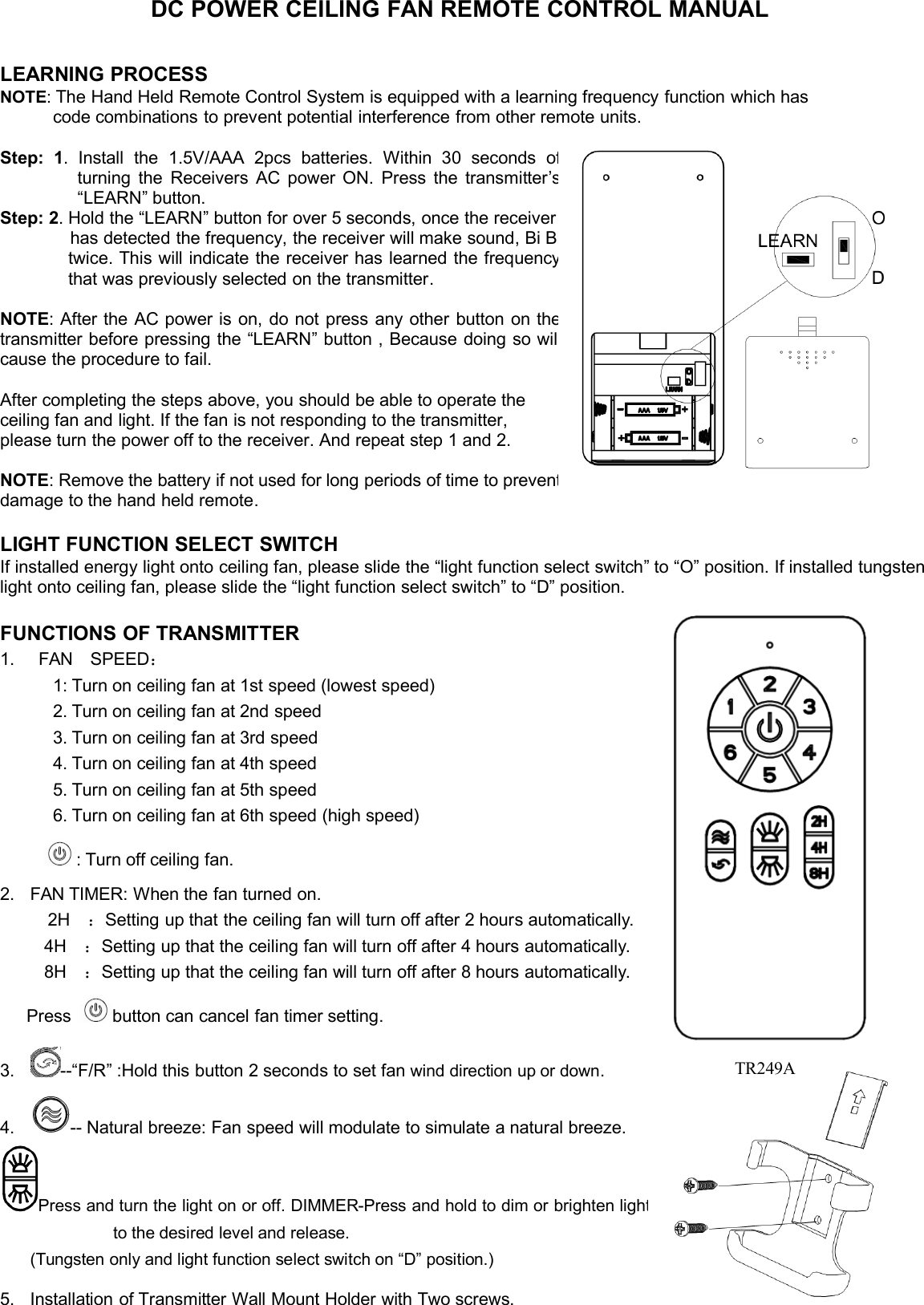 DC POWER CEILING FAN REMOTE CONTROL MANUALLEARNING PROCESSNOTE:The Hand Held Remote Control System is equipped with a learning frequency function which hascode combinations to prevent potential interference from other remote units.Step:1.Installthe1.5V/AAA2pcsbatteries.Within30secondsofturningtheReceiversACpowerON.Pressthetransmitter’s“LEARN”button.Step:2.Holdthe“LEARN”buttonforover5seconds,oncethereceiverhasdetectedthefrequency,thereceiverwillmakesound,BiBi,twice. This will indicate the receiver has learned thefrequencythatwaspreviouslyselectedonthetransmitter.NOTE:AftertheACpowerison,donotpressanyotherbuttononthetransmitterbeforepressingthe“LEARN”button,Becausedoingsowillcausetheproceduretofail.Aftercompletingthestepsabove,youshouldbeabletooperatetheceilingfanandlight.Ifthefanisnotrespondingtothetransmitter,please turn the power off to the receiver. And repeat step 1 and 2.NOTE:Removethebatteryifnotusedforlongperiodsoftimetopreventdamage to the hand held remote.LIGHT FUNCTION SELECT SWITCHIf installed energy light onto ceiling fan, please slide the “light function select switch” to “O” position. If installed tungstenlight onto ceiling fan, please slide the “light function select switch” to “D” position.FUNCTIONS OF TRANSMITTER1. FAN SPEED：1: Turn on ceiling fan at 1st speed (lowest speed)2. Turn on ceiling fan at 2nd speed3. Turn on ceiling fan at 3rd speed4. Turn on ceiling fan at 4th speed5. Turn on ceiling fan at 5th speed6. Turn on ceiling fan at 6th speed (high speed): Turn off ceiling fan.2. FAN TIMER: When the fan turned on.2H ：Setting up that the ceiling fan will turn off after 2 hours automatically.4H ：Setting up that the ceiling fan will turn off after 4 hours automatically.8H ：Setting up that the ceiling fan will turn off after 8 hours automatically.Press button can cancel fan timer setting.3. --“F/R” :Hold this button 2 seconds to set fan wind direction up or down.4. -- Natural breeze: Fan speed will modulate to simulate a natural breeze.Press and turn the light on or off. DIMMER-Press and hold to dim or brightenlightto the desired level and release.(Tungsten only and light function select switch on “D” position.)5. Installation of Transmitter Wall Mount Holder with Two screws.TR249A