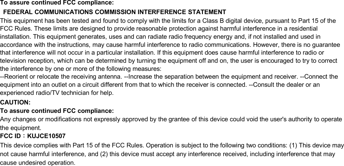 To assure continued FCC compliance:FEDERAL COMMUNICATIONS COMMISSION INTERFERENCE STATEMENTThis equipment has been tested and found to comply with the limits for a Class B digital device, pursuant to Part 15 of theFCC Rules. These limits are designed to provide reasonable protection against harmful interference in a residentialinstallation. This equipment generates, uses and can radiate radio frequency energy and, if not installed and used inaccordance with the instructions, may cause harmful interference to radio communications. However, there is no guaranteethat interference will not occur in a particular installation. If this equipment does cause harmful interference to radio ortelevision reception, which can be determined by turning the equipment off and on, the user is encouraged to try to correctthe interference by one or more of the following measures:--Reorient or relocate the receiving antenna. --Increase the separation between the equipment and receiver. --Connect theequipment into an outlet on a circuit different from that to which the receiver is connected. --Consult the dealer or anexperienced radio/TV technician for help.CAUTION:To assure continued FCC compliance:Any changes or modifications not expressly approved by the grantee of this device could void the user&apos;s authority to operatethe equipment.FCC ID：KUJCE10507This device complies with Part 15 of the FCC Rules. Operation is subject to the following two conditions: (1) This device maynot cause harmful interference, and (2) this device must accept any interference received, including interference that maycause undesired operation.