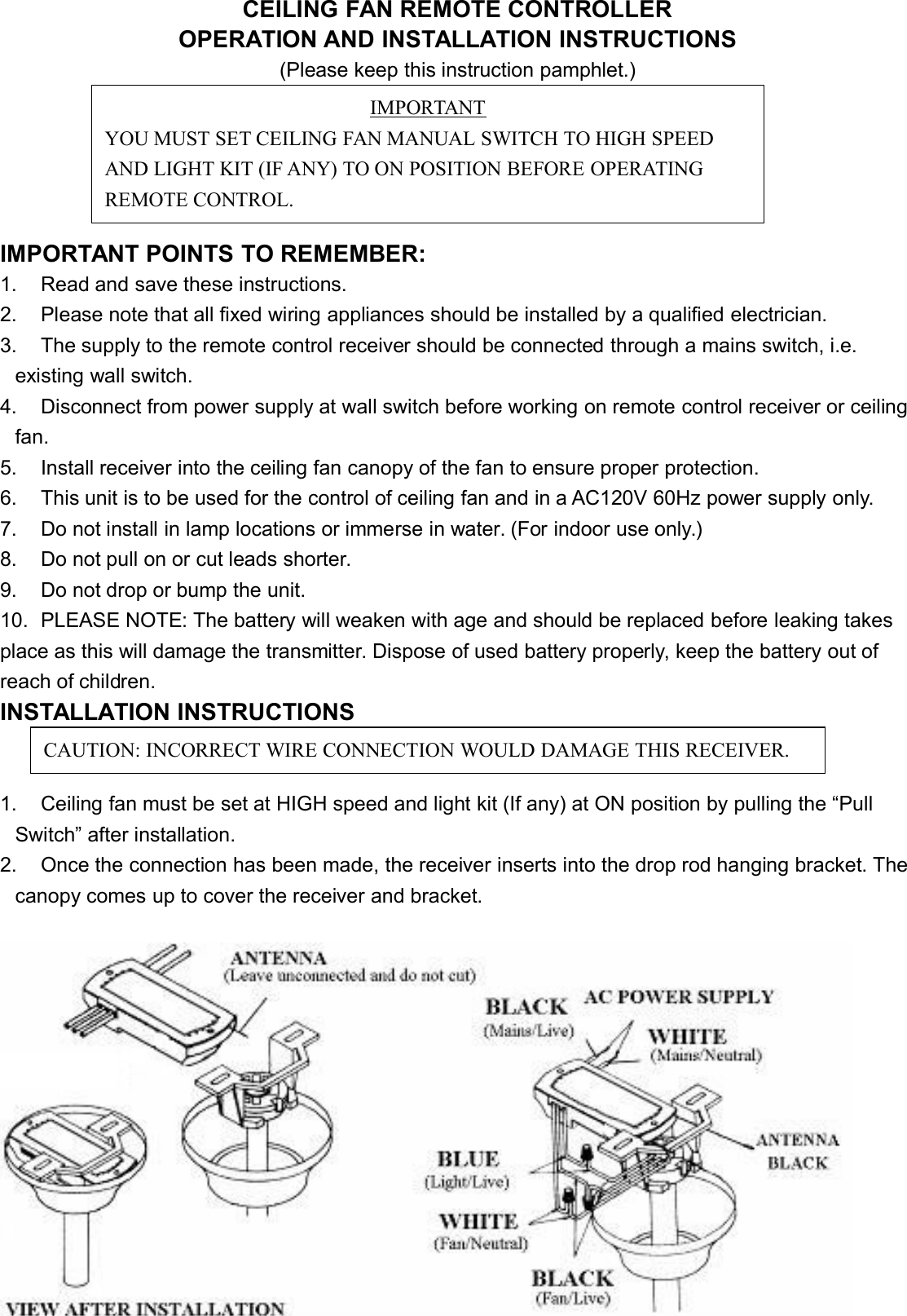 CEILING FAN REMOTE CONTROLLEROPERATION AND INSTALLATION INSTRUCTIONS(Please keep this instruction pamphlet.)IMPORTANT POINTS TO REMEMBER:1. Read and save these instructions.2. Please note that all fixed wiring appliances should be installed by a qualified electrician.3. The supply to the remote control receiver should be connected through a mains switch, i.e.existing wall switch.4. Disconnect from power supply at wall switch before working on remote control receiver or ceilingfan.5. Install receiver into the ceiling fan canopy of the fan to ensure proper protection.6. This unit is to be used for the control of ceiling fan and in a AC120V 60Hz power supply only.7. Do not install in lamp locations or immerse in water. (For indoor use only.)8. Do not pull on or cut leads shorter.9. Do not drop or bump the unit.10. PLEASE NOTE: The battery will weaken with age and should be replaced before leaking takesplace as this will damage the transmitter. Dispose of used battery properly, keep the battery out ofreach of children.INSTALLATION INSTRUCTIONS1. Ceiling fan must be set at HIGH speed and light kit (If any) at ON position by pulling the “PullSwitch” after installation.2. Once the connection has been made, the receiver inserts into the drop rod hanging bracket. Thecanopy comes up to cover the receiver and bracket.IMPORTANTYOU MUST SET CEILING FAN MANUAL SWITCH TO HIGH SPEEDAND LIGHT KIT (IF ANY) TO ON POSITION BEFORE OPERATINGREMOTE CONTROL.CAUTION: INCORRECT WIRE CONNECTION WOULD DAMAGE THIS RECEIVER.