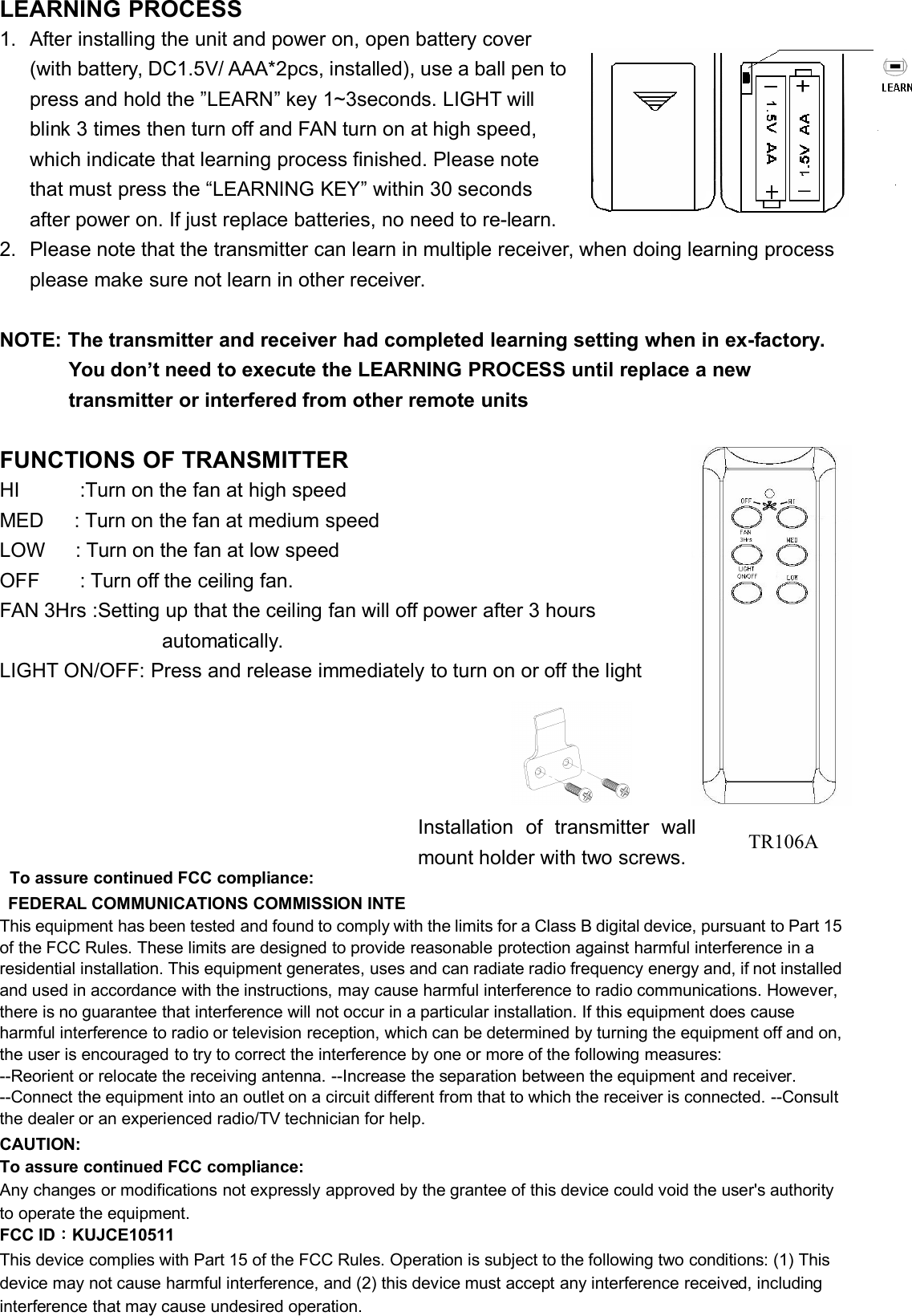 LEARNING PROCESS1. After installing the unit and power on, open battery cover(with battery, DC1.5V/ AAA*2pcs, installed), use a ball pen topress and hold the ”LEARN” key 1~3seconds. LIGHT willblink 3 times then turn off and FAN turn on at high speed,which indicate that learning process finished. Please notethat must press the “LEARNING KEY” within 30 secondsafter power on. If just replace batteries, no need to re-learn.2. Please note that the transmitter can learn in multiple receiver, when doing learning processplease make sure not learn in other receiver.NOTE: The transmitter and receiver had completed learning setting when in ex-factory.You don’t need to execute the LEARNING PROCESS until replace a newtransmitter or interfered from other remote unitsFUNCTIONS OF TRANSMITTERHI :Turn on the fan at high speedMED : Turn on the fan at medium speedLOW : Turn on the fan at low speedOFF : Turn off the ceiling fan.FAN 3Hrs :Setting up that the ceiling fan will off power after 3 hoursautomatically.LIGHT ON/OFF: Press and release immediately to turn on or off the lightTo assure continued FCC compliance:FEDERAL COMMUNICATIONS COMMISSION INTERFERENCE STATEMENTThis equipment has been tested and found to comply with the limits for a Class B digital device, pursuant to Part 15of the FCC Rules. These limits are designed to provide reasonable protection against harmful interference in aresidential installation. This equipment generates, uses and can radiate radio frequency energy and, if not installedand used in accordance with the instructions, may cause harmful interference to radio communications. However,there is no guarantee that interference will not occur in a particular installation. If this equipment does causeharmful interference to radio or television reception, which can be determined by turning the equipment off and on,the user is encouraged to try to correct the interference by one or more of the following measures:--Reorient or relocate the receiving antenna. --Increase the separation between the equipment and receiver.--Connect the equipment into an outlet on a circuit different from that to which the receiver is connected. --Consultthe dealer or an experienced radio/TV technician for help.CAUTION:To assure continued FCC compliance:Any changes or modifications not expressly approved by the grantee of this device could void the user&apos;s authorityto operate the equipment.FCC ID：KUJCE10511This device complies with Part 15 of the FCC Rules. Operation is subject to the following two conditions: (1) Thisdevice may not cause harmful interference, and (2) this device must accept any interference received, includinginterference that may cause undesired operation.Installation of transmitter wallmount holder with two screws.TR106A