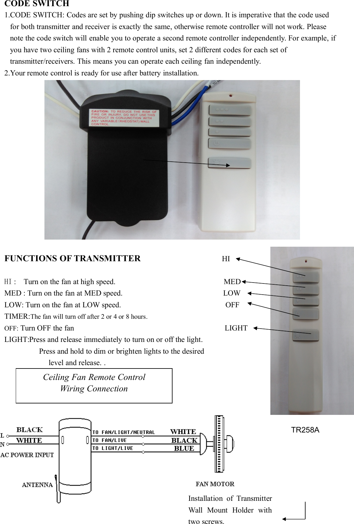 CODE SWITCH1.CODE SWITCH: Codes are set by pushing dip switches up or down. It is imperative that the code usedfor both transmitter and receiver is exactly the same, otherwise remote controller will not work. Pleasenote the code switch will enable you to operate a second remote controller independently. For example, ifyou have two ceiling fans with 2 remote control units, set 2 different codes for each set oftransmitter/receivers. This means you can operate each ceiling fan independently.2.Your remote control is ready for use after battery installation.FUNCTIONS OF TRANSMITTER HIHI : Turn on the fan at high speed. MEDMED : Turn on the fan at MED speed. LOWLOW: Turn on the fan at LOW speed. OFFTIMER:The fan will turn off after 2 or 4 or 8 hours.OFF: Turn OFF the fan LIGHTLIGHT:Press and release immediately to turn on or off the light.Press and hold to dim or brighten lights to the desiredlevel and release. .Ceiling Fan Remote ControlWiring ConnectionInstallation of TransmitterWall Mount Holder withtwo screws.TR258A