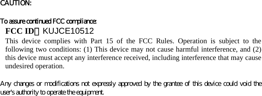 CAUTION:     To assure continued FCC compliance:   FCC ID：KUJCE10512 This device complies with Part 15 of the FCC Rules. Operation is subject to the following two conditions: (1) This device may not cause harmful interference, and (2) this device must accept any interference received, including interference that may cause undesired operation.   Any changes or modifications not expressly approved by the grantee of this device could void the user&apos;s authority to operate the equipment.              