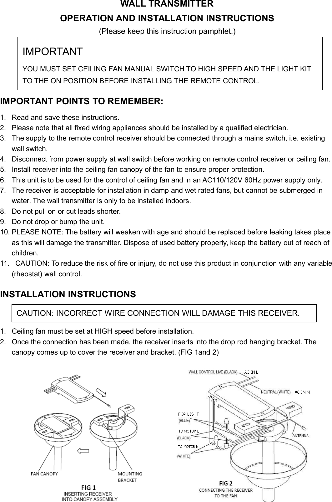 WALL TRANSMITTEROPERATION AND INSTALLATION INSTRUCTIONS(Please keep this instruction pamphlet.)IMPORTANT POINTS TO REMEMBER:1. Read and save these instructions.2. Please note that all fixed wiring appliances should be installed by a qualified electrician.3. The supply to the remote control receiver should be connected through a mains switch, i.e. existingwall switch.4. Disconnect from power supply at wall switch before working on remote control receiver or ceiling fan.5. Install receiver into the ceiling fan canopy of the fan to ensure proper protection.6. This unit is to be used for the control of ceiling fan and in an AC110/120V 60Hz power supply only.7. The receiver is acceptable for installation in damp and wet rated fans, but cannot be submerged inwater. The wall transmitter is only to be installed indoors.8. Do not pull on or cut leads shorter.9. Do not drop or bump the unit.10. PLEASE NOTE: The battery will weaken with age and should be replaced before leaking takes placeas this will damage the transmitter. Dispose of used battery properly, keep the battery out of reach ofchildren.11. CAUTION: To reduce the risk of fire or injury, do not use this product in conjunction with any variable(rheostat) wall control.INSTALLATION INSTRUCTIONS1. Ceiling fan must be set at HIGH speed before installation.2. Once the connection has been made, the receiver inserts into the drop rod hanging bracket. Thecanopy comes up to cover the receiver and bracket. (FIG 1and 2)IMPORTANTYOU MUST SET CEILING FAN MANUAL SWITCH TO HIGH SPEED AND THE LIGHT KITTO THE ON POSITION BEFORE INSTALLING THE REMOTE CONTROL.CAUTION: INCORRECT WIRE CONNECTION WILL DAMAGE THIS RECEIVER.