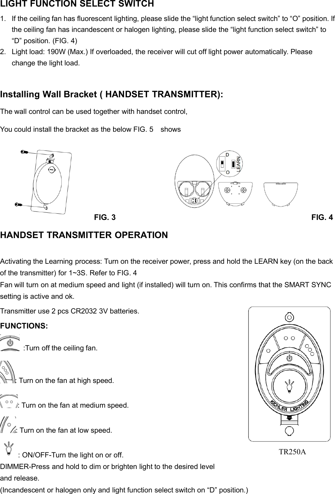 LIGHT FUNCTION SELECT SWITCH1. If the ceiling fan has fluorescent lighting, please slide the “light function select switch” to “O” position. Ifthe ceiling fan has incandescent or halogen lighting, please slide the “light function select switch” to“D” position. (FIG. 4)2. Light load: 190W (Max.) If overloaded, the receiver will cut off light power automatically. Pleasechange the light load.Installing Wall Bracket ( HANDSET TRANSMITTER):The wall control can be used together with handset control,You could install the bracket as the below FIG. 5 showsFIG. 3 FIG. 4HANDSET TRANSMITTER OPERATIONActivating the Learning process: Turn on the receiver power, press and hold the LEARN key (on the backof the transmitter) for 1~3S. Refer to FIG. 4Fan will turn on at medium speed and light (if installed) will turn on. This confirms that the SMART SYNCsetting is active and ok.Transmitter use 2 pcs CR2032 3V batteries.FUNCTIONS::Turn off the ceiling fan.: Turn on the fan at high speed.: Turn on the fan at medium speed.: Turn on the fan at low speed.: ON/OFF-Turn the light on or off.DIMMER-Press and hold to dim or brighten light to the desired leveland release.(Incandescent or halogen only and light function select switch on “D” position.)TR250A