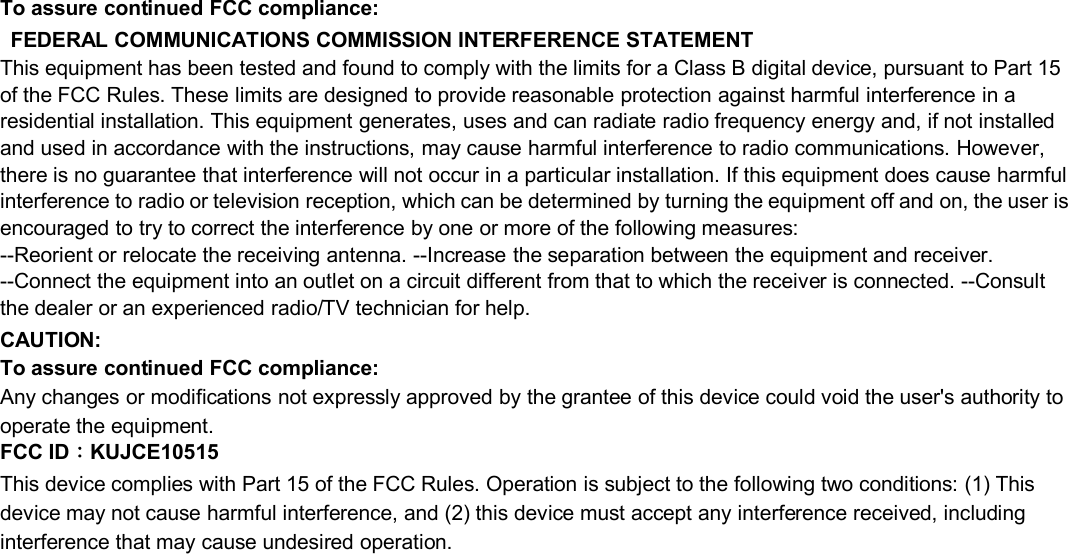 To assure continued FCC compliance:FEDERAL COMMUNICATIONS COMMISSION INTERFERENCE STATEMENTThis equipment has been tested and found to comply with the limits for a Class B digital device, pursuant to Part 15of the FCC Rules. These limits are designed to provide reasonable protection against harmful interference in aresidential installation. This equipment generates, uses and can radiate radio frequency energy and, if not installedand used in accordance with the instructions, may cause harmful interference to radio communications. However,there is no guarantee that interference will not occur in a particular installation. If this equipment does cause harmfulinterference to radio or television reception, which can be determined by turning the equipment off and on, the user isencouraged to try to correct the interference by one or more of the following measures:--Reorient or relocate the receiving antenna. --Increase the separation between the equipment and receiver.--Connect the equipment into an outlet on a circuit different from that to which the receiver is connected. --Consultthe dealer or an experienced radio/TV technician for help.CAUTION:To assure continued FCC compliance:Any changes or modifications not expressly approved by the grantee of this device could void the user&apos;s authority tooperate the equipment.FCC ID：KUJCE10515This device complies with Part 15 of the FCC Rules. Operation is subject to the following two conditions: (1) Thisdevice may not cause harmful interference, and (2) this device must accept any interference received, includinginterference that may cause undesired operation.