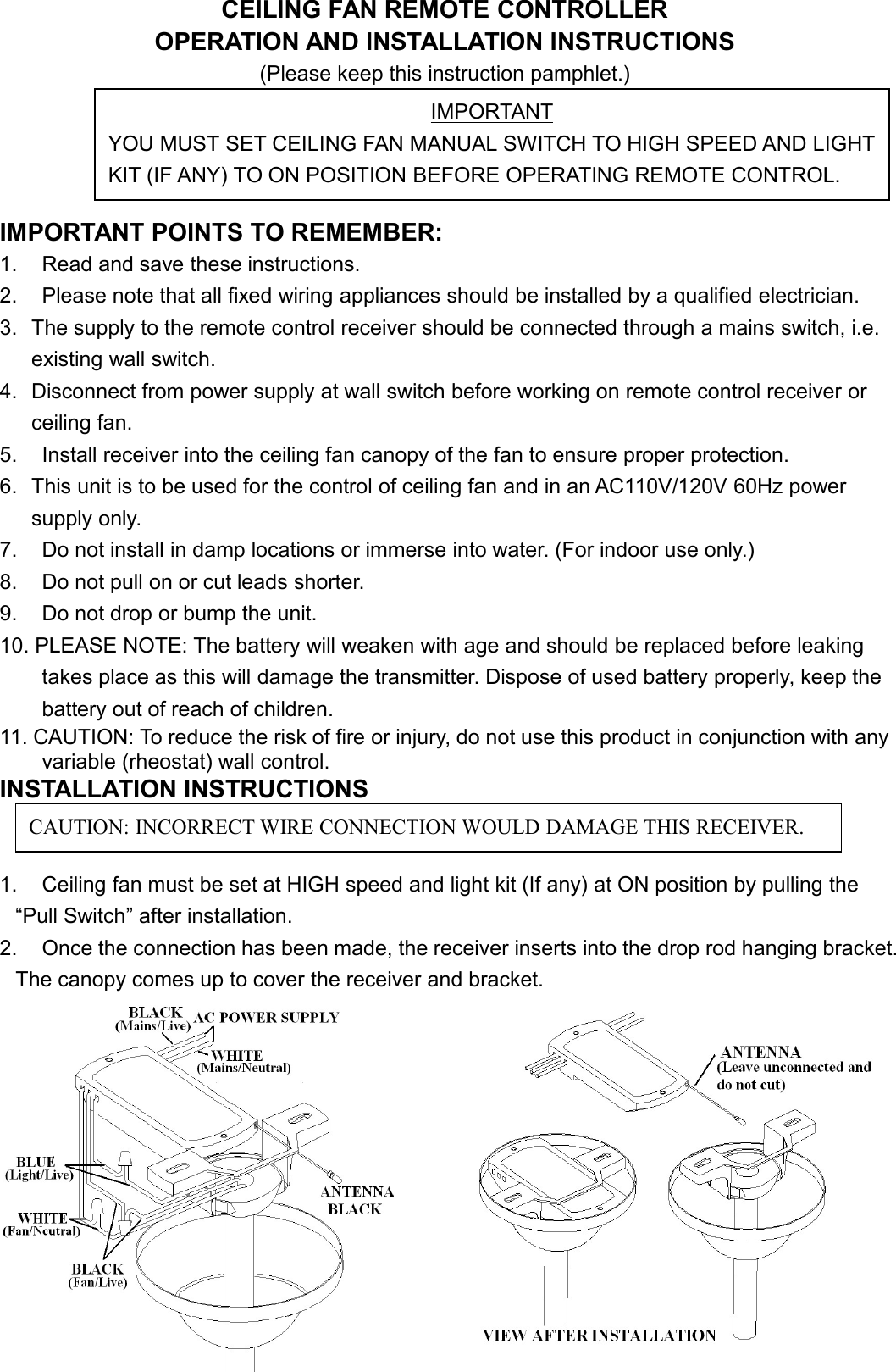 CEILING FAN REMOTE CONTROLLEROPERATION AND INSTALLATION INSTRUCTIONS(Please keep this instruction pamphlet.)IMPORTANT POINTS TO REMEMBER:1. Read and save these instructions.2. Please note that all fixed wiring appliances should be installed by a qualified electrician.3. The supply to the remote control receiver should be connected through a mains switch, i.e.existing wall switch.4. Disconnect from power supply at wall switch before working on remote control receiver orceiling fan.5. Install receiver into the ceiling fan canopy of the fan to ensure proper protection.6. This unit is to be used for the control of ceiling fan and in an AC110V/120V 60Hz powersupply only.7. Do not install in damp locations or immerse into water. (For indoor use only.)8. Do not pull on or cut leads shorter.9. Do not drop or bump the unit.10. PLEASE NOTE: The battery will weaken with age and should be replaced before leakingtakes place as this will damage the transmitter. Dispose of used battery properly, keep thebattery out of reach of children.11. CAUTION: To reduce the risk of fire or injury, do not use this product in conjunction with anyvariable (rheostat) wall control.INSTALLATION INSTRUCTIONS1. Ceiling fan must be set at HIGH speed and light kit (If any) at ON position by pulling the“Pull Switch” after installation.2. Once the connection has been made, the receiver inserts into the drop rod hanging bracket.The canopy comes up to cover the receiver and bracket.IMPORTANTYOU MUST SET CEILING FAN MANUAL SWITCH TO HIGH SPEED AND LIGHTKIT (IF ANY) TO ON POSITION BEFORE OPERATING REMOTE CONTROL.CAUTION: INCORRECT WIRE CONNECTION WOULD DAMAGE THIS RECEIVER.