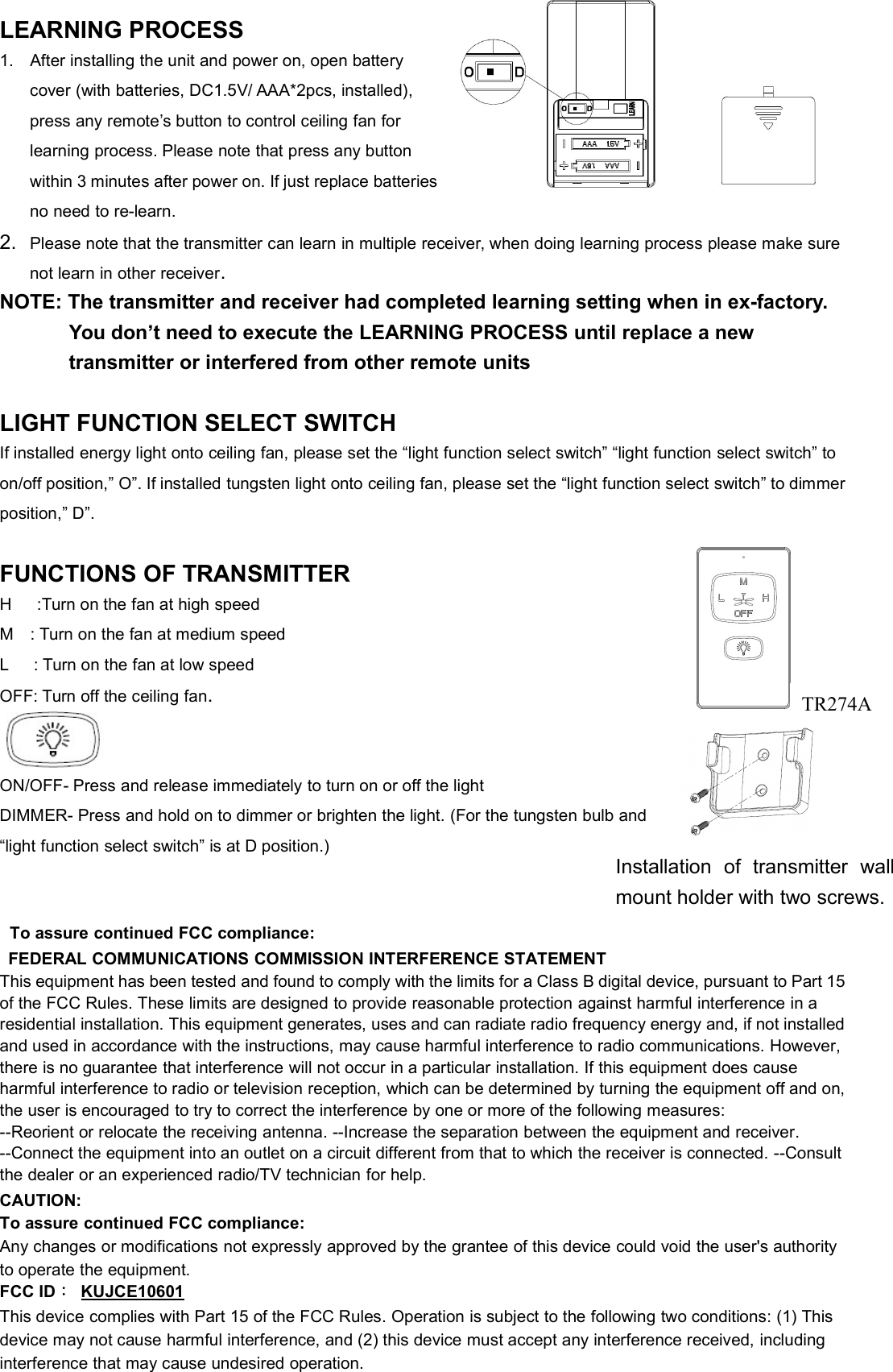 LEARNING PROCESS1. After installing the unit and power on, open batterycover (with batteries, DC1.5V/ AAA*2pcs, installed),press any remote’s button to control ceiling fan forlearning process. Please note that press any buttonwithin 3 minutes after power on. If just replacebatteries,no need to re-learn.2. Please note that the transmitter can learn in multiple receiver, when doing learning process please make surenot learn in other receiver.NOTE: The transmitter and receiver had completed learning setting when in ex-factory.You don’t need to execute the LEARNING PROCESS until replace a newtransmitter or interfered from other remote unitsLIGHT FUNCTION SELECT SWITCHIf installed energy light onto ceiling fan, please set the “light function select switch” “light function select switch” toon/off position,” O”. If installed tungsten light onto ceiling fan, please set the “light function select switch” to dimmerposition,” D”.FUNCTIONS OF TRANSMITTERH :Turn on the fan at high speedM : Turn on the fan at medium speedL : Turn on the fan at low speedOFF: Turn off the ceiling fan.ON/OFF- Press and release immediately to turn on or off the lightDIMMER- Press and hold on to dimmer or brighten the light. (For the tungsten bulb and“light function select switch” is at D position.)To assure continued FCC compliance:FEDERAL COMMUNICATIONS COMMISSION INTERFERENCE STATEMENTThis equipment has been tested and found to comply with the limits for a Class B digital device, pursuant to Part 15of the FCC Rules. These limits are designed to provide reasonable protection against harmful interference in aresidential installation. This equipment generates, uses and can radiate radio frequency energy and, if not installedand used in accordance with the instructions, may cause harmful interference to radio communications. However,there is no guarantee that interference will not occur in a particular installation. If this equipment does causeharmful interference to radio or television reception, which can be determined by turning the equipment off and on,the user is encouraged to try to correct the interference by one or more of the following measures:--Reorient or relocate the receiving antenna. --Increase the separation between the equipment and receiver.--Connect the equipment into an outlet on a circuit different from that to which the receiver is connected. --Consultthe dealer or an experienced radio/TV technician for help.CAUTION:To assure continued FCC compliance:Any changes or modifications not expressly approved by the grantee of this device could void the user&apos;s authorityto operate the equipment.FCC ID：KUJCE10601This device complies with Part 15 of the FCC Rules. Operation is subject to the following two conditions: (1) Thisdevice may not cause harmful interference, and (2) this device must accept any interference received, includinginterference that may cause undesired operation.Installation of transmitter wallmount holder with two screws.TR274A