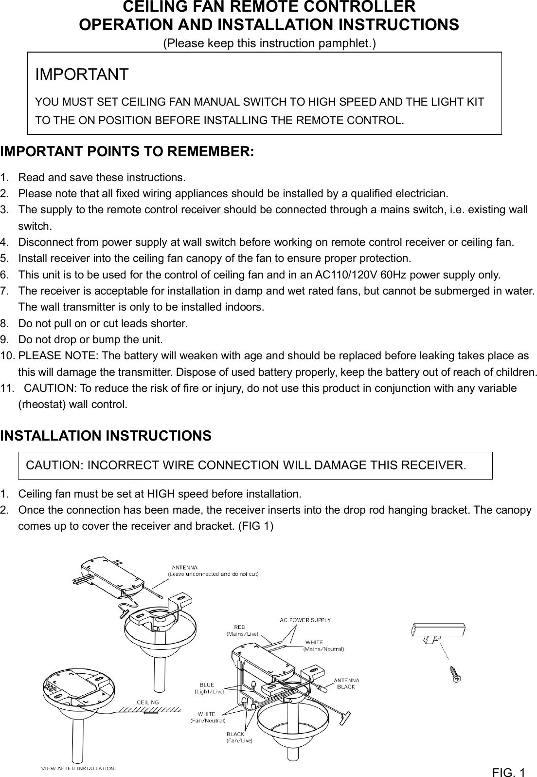 CEILING FAN REMOTE CONTROLLEROPERATION AND INSTALLATION INSTRUCTIONS(Please keep this instruction pamphlet.)IMPORTANT POINTS TO REMEMBER:1. Read and save these instructions.2. Please note that all fixed wiring appliances should be installed by a qualified electrician.3. The supply to the remote control receiver should be connected through a mains switch, i.e. existing wallswitch.4. Disconnect from power supply at wall switch before working on remote control receiver or ceiling fan.5. Install receiver into the ceiling fan canopy of the fan to ensure proper protection.6. This unit is to be used for the control of ceiling fan and in an AC110/120V 60Hz power supply only.7. The receiver is acceptable for installation in damp and wet rated fans, but cannot be submerged in water.The wall transmitter is only to be installed indoors.8. Do not pull on or cut leads shorter.9. Do not drop or bump the unit.10. PLEASE NOTE: The battery will weaken with age and should be replaced before leaking takes place asthis will damage the transmitter. Dispose of used battery properly, keep the battery out of reach of children.11. CAUTION: To reduce the risk of fire or injury, do not use this product in conjunction with any variable(rheostat) wall control.INSTALLATION INSTRUCTIONS1. Ceiling fan must be set at HIGH speed before installation.2. Once the connection has been made, the receiver inserts into the drop rod hanging bracket. The canopycomes up to cover the receiver and bracket. (FIG 1)FIG. 1IMPORTANTYOU MUST SET CEILING FAN MANUAL SWITCH TO HIGH SPEED AND THE LIGHT KITTO THE ON POSITION BEFORE INSTALLING THE REMOTE CONTROL.CAUTION: INCORRECT WIRE CONNECTION WILL DAMAGE THIS RECEIVER.