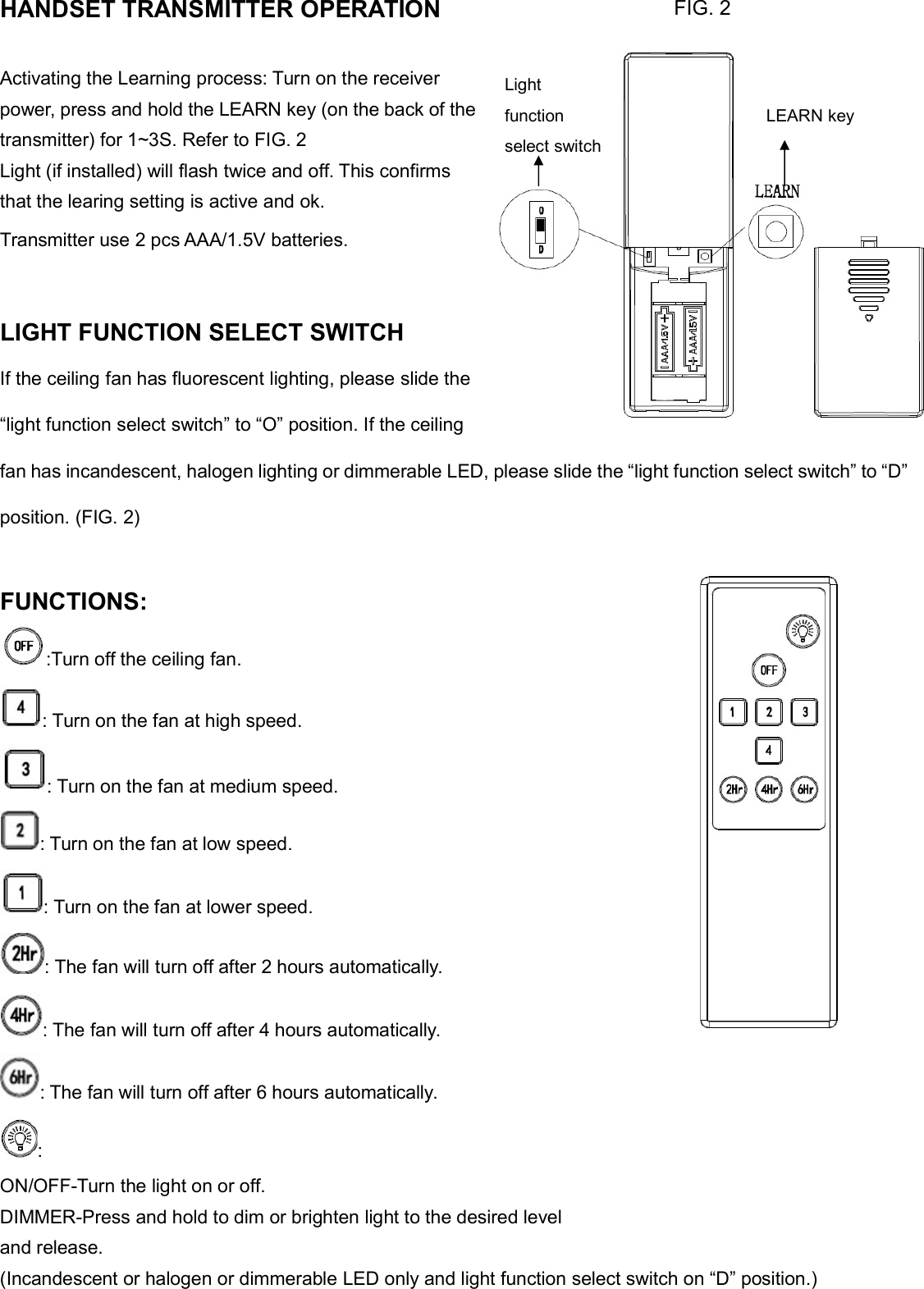 HANDSET TRANSMITTER OPERATIONActivating the Learning process: Turn on the receiverpower, press and hold the LEARN key (on the back ofthetransmitter) for 1~3S. Refer to FIG. 2Light (if installed) will flash twice and off. This confirmsthat the learing setting is active and ok.Transmitter use 2 pcs AAA/1.5V batteries.LIGHT FUNCTION SELECT SWITCHIf the ceiling fan has fluorescent lighting, please slide the“light function select switch” to “O” position. If the ceilingfan has incandescent, halogen lighting or dimmerable LED, please slide the “light function select switch” to “D”position. (FIG. 2)FUNCTIONS::Turn off the ceiling fan.: Turn on the fan at high speed.: Turn on the fan at medium speed.: Turn on the fan at low speed.: Turn on the fan at lower speed.: The fan will turn off after 2 hours automatically.: The fan will turn off after 4 hours automatically.: The fan will turn off after 6 hours automatically.:ON/OFF-Turn the light on or off.DIMMER-Press and hold to dim or brighten light to the desired leveland release.(Incandescent or halogen or dimmerable LED only and light function select switch on “D” position.)Lightfunctionselect switchLEARN keyFIG. 2