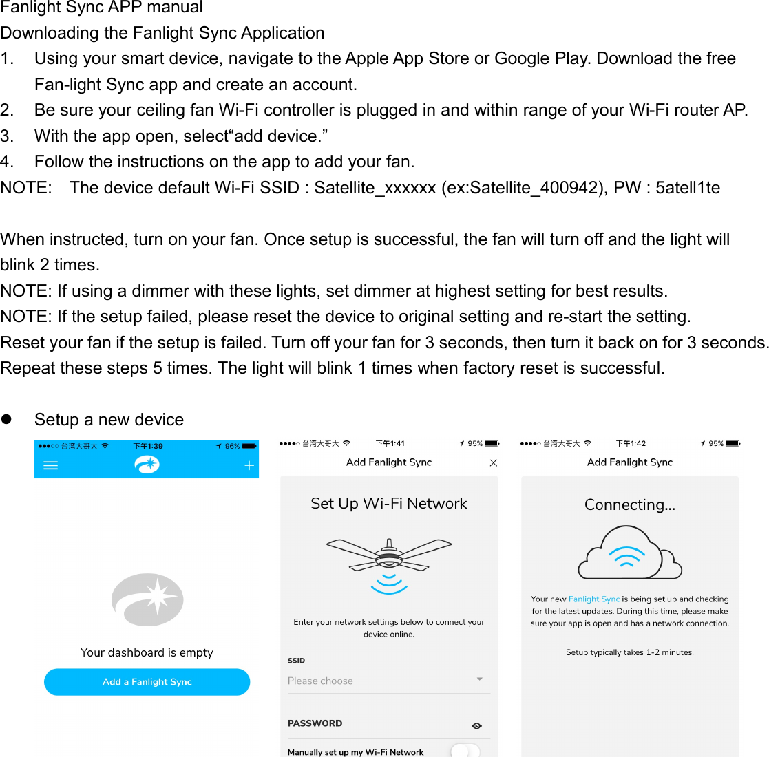 Fanlight Sync APP manualDownloading the Fanlight Sync Application1. Using your smart device, navigate to the Apple App Store or Google Play. Download the freeFan-light Sync app and create an account.2. Be sure your ceiling fan Wi-Fi controller is plugged in and within range of your Wi-Fi router AP.3. With the app open, select“add device.”4. Follow the instructions on the app to add your fan.NOTE: The device default Wi-Fi SSID : Satellite_xxxxxx (ex:Satellite_400942), PW : 5atell1teWhen instructed, turn on your fan. Once setup is successful, the fan will turn off and the light willblink 2 times.NOTE: If using a dimmer with these lights, set dimmer at highest setting for best results.NOTE: If the setup failed, please reset the device to original setting and re-start the setting.Reset your fan if the setup is failed. Turn off your fan for 3 seconds, then turn it back on for 3 seconds.Repeat these steps 5 times. The light will blink 1 times when factory reset is successful.Setup a new device