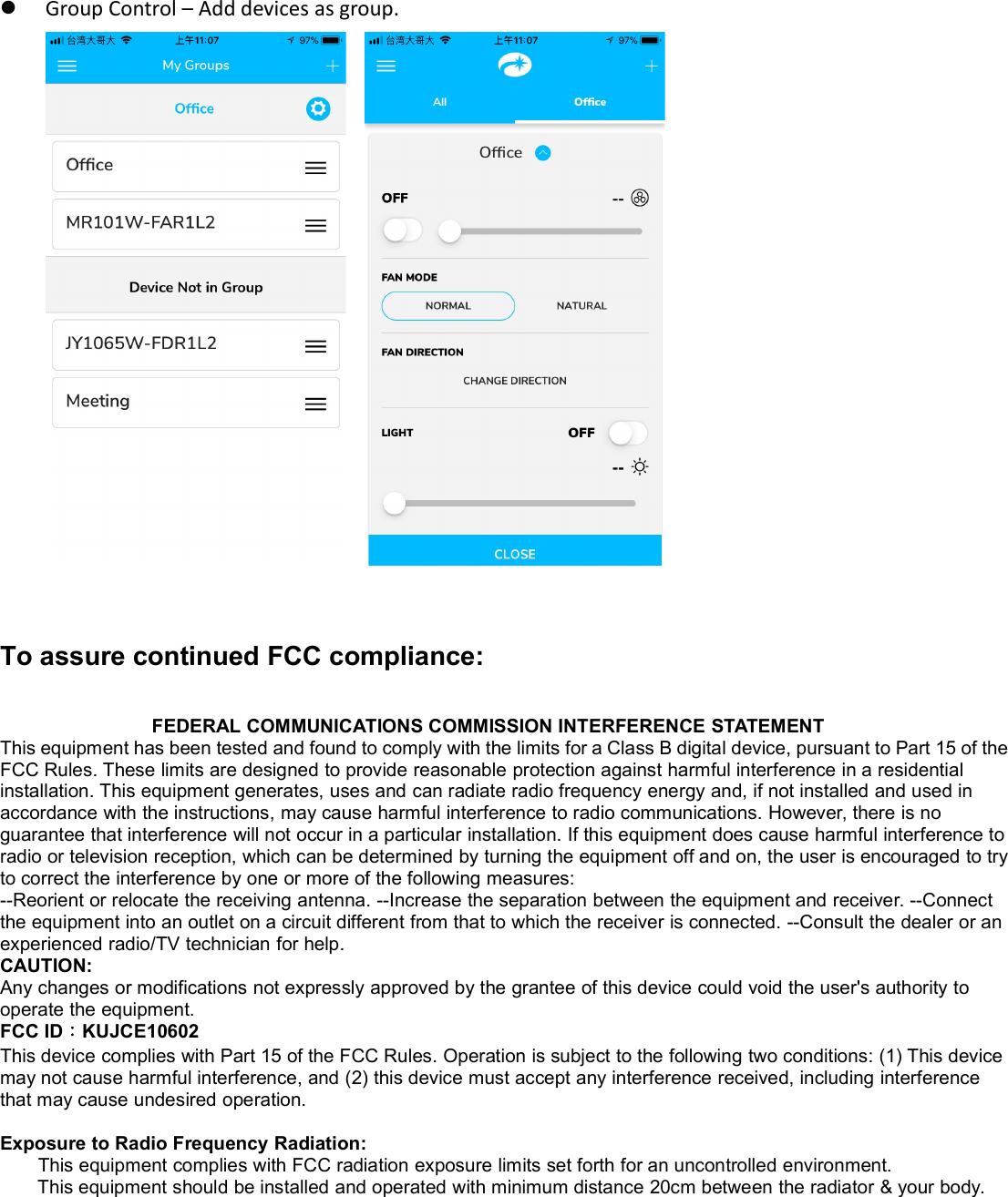 Group Control – Add devices as group.To assure continued FCC compliance:FEDERAL COMMUNICATIONS COMMISSION INTERFERENCE STATEMENTThis equipment has been tested and found to comply with the limits for a Class B digital device, pursuant to Part 15 of theFCC Rules. These limits are designed to provide reasonable protection against harmful interference in a residentialinstallation. This equipment generates, uses and can radiate radio frequency energy and, if not installed and used inaccordance with the instructions, may cause harmful interference to radio communications. However, there is noguarantee that interference will not occur in a particular installation. If this equipment does cause harmful interference toradio or television reception, which can be determined by turning the equipment off and on, the user is encouraged to tryto correct the interference by one or more of the following measures:--Reorient or relocate the receiving antenna. --Increase the separation between the equipment and receiver. --Connectthe equipment into an outlet on a circuit different from that to which the receiver is connected. --Consult the dealer or anexperienced radio/TV technician for help.CAUTION:Any changes or modifications not expressly approved by the grantee of this device could void the user&apos;s authority tooperate the equipment.FCC ID：KUJCE10602This device complies with Part 15 of the FCC Rules. Operation is subject to the following two conditions: (1) This devicemay not cause harmful interference, and (2) this device must accept any interference received, including interferencethat may cause undesired operation.Exposure to Radio Frequency Radiation:This equipment complies with FCC radiation exposure limits set forth for an uncontrolled environment.This equipment should be installed and operated with minimum distance 20cm between the radiator &amp; your body.