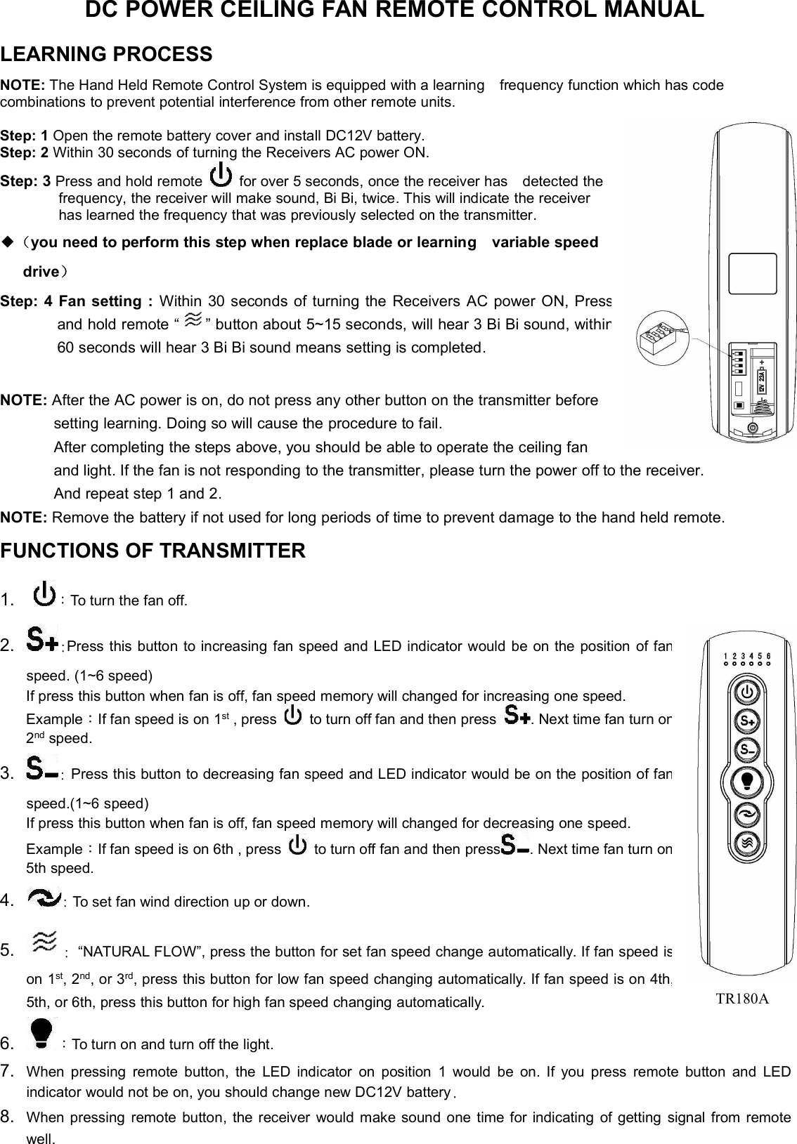 DC POWER CEILING FAN REMOTE CONTROL MANUALLEARNING PROCESSNOTE: The Hand Held Remote Control System is equipped with a learning frequency function which has codecombinations to prevent potential interference from other remote units.Step:1Open the remote battery cover and install DC12V battery.Step:2Within 30 seconds of turning the Receivers AC power ON.Step: 3 Press and hold remote for over 5 seconds, once the receiver has detected thefrequency, the receiver will make sound, Bi Bi, twice. This will indicate the receiverhas learned the frequency that was previously selected on the transmitter.◆（you need to perform this step when replace blade or learning variable speeddrive）Step: 4 Fan setting : Within 30 seconds of turning the Receivers AC power ON,Pressand hold remote “ ” button about 5~15 seconds, will hear 3 Bi Bi sound,within60 seconds will hear 3 Bi Bi sound means setting is completed.NOTE: After the AC power is on, do not press any other button on the transmitter beforesetting learning. Doing so will cause the procedure to fail.After completing the steps above, you should be able to operate the ceiling fanand light. If the fan is not responding to the transmitter, please turn the power off to the receiver.And repeat step 1 and 2.NOTE: Remove the battery if not used for long periods of time to prevent damage to the hand held remote.FUNCTIONS OF TRANSMITTER1. ：To turn the fan off.2. :Press this button to increasing fan speed and LED indicator would be on the position offanspeed. (1~6 speed)If press this button when fan is off, fan speed memory will changed for increasing one speed.Example：If fan speed is on 1st , press to turn off fan and then press . Next time fan turnon2nd speed.3. :Press this button to decreasing fan speed and LED indicator would be on the position offanspeed.(1~6 speed)If press this button when fan is off, fan speed memory will changed for decreasing one speed.Example：If fan speed is on 6th , press to turn off fan and then press . Next time fan turnon5th speed.4. :To set fan wind direction up or down.5. :“NATURAL FLOW”, press the button for set fan speed change automatically. If fan speedison 1st, 2nd, or 3rd, press this button for low fan speed changing automatically. If fan speed is on4th,5th, or 6th, press this button for high fan speed changing automatically.6. ：To turn on and turn off the light.7. When pressing remote button, the LED indicator on position 1 would be on. If you press remote button and LEDindicator would not be on, you should change new DC12V battery.8. When pressing remote button, the receiver would make sound one time for indicating of getting signal from remotewell.TR180A